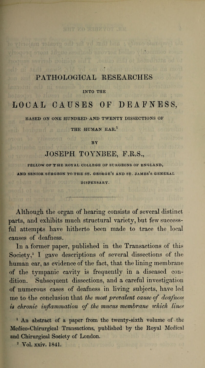 INTO THE LOCAL CAUSES OF DEAFNESS, BASED ON ONE HUNDRED AND TWENTY DISSECTIONS OF THE HUMAN EAR.1 2 BY JOSEPH TOYNBEE, F.R.S., FELLOW OF V HE ROYAL COLLEGE OF SURGEONS OF ENGLAND, AND SENIOR SURGEON TO THE ST. GEORGE’S AND ST. JAMES’S GENERAL DISPENSARY. Although the organ of hearing consists of several distinct parts, and exhibits much structural variety, but few success¬ ful attempts have hitherto been made to trace the local causes of deafness. In a former paper, published in the Transactions of this Society,3 I gave descriptions of several dissections of the human ear, as evidence of the fact, that the lining membrane of the tympanic cavity is frequently in a diseased con¬ dition. Subsequent dissections, and a careful investigation of numerous cases of deafness in living subjects, have led me to the conclusion that the most prevalent cause of deafness is chronic inflammation of the mucus membrane which lines 1 An abstract of a paper from the twenty-sixth volume of the Medico-Chirurgical Transactions, published by the Royal Medical and Chirurgical Society of London. 2 Yol. xxiv. 1841.