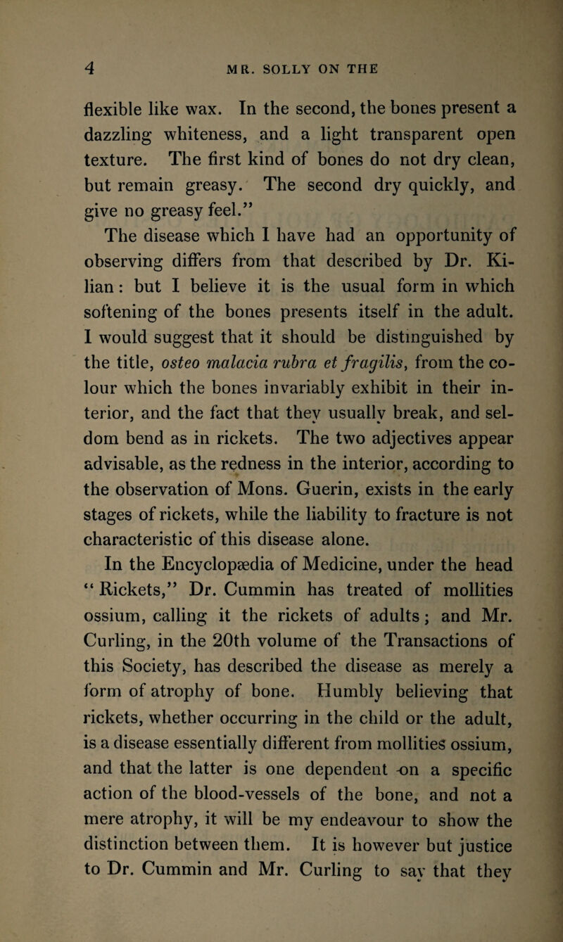 flexible like wax. In the second, the bones present a dazzling whiteness, and a light transparent open texture. The first kind of bones do not dry clean, but remain greasy. The second dry quickly, and give no greasy feel.” The disease which I have had an opportunity of observing differs from that described by Dr. Ki- lian: but I believe it is the usual form in which softening of the bones presents itself in the adult. I would suggest that it should be distinguished by the title, osteo malacia rubra et fragilis, from the co¬ lour which the bones invariably exhibit in their in¬ terior, and the fact that thev usuallv break, and sel- dom bend as in rickets. The two adjectives appear advisable, as the redness in the interior, according to the observation of Mons. Guerin, exists in the early stages of rickets, while the liability to fracture is not characteristic of this disease alone. In the Encyclopaedia of Medicine, under the head “ Rickets,” Dr. Cummin has treated of mollities ossium, calling it the rickets of adults; and Mr. Curling, in the 20th volume of the Transactions of this Society, has described the disease as merely a form of atrophy of bone. Humbly believing that rickets, whether occurring in the child or the adult, is a disease essentially different from mollities ossium, and that the latter is one dependent -on a specific action of the blood-vessels of the bone, and not a mere atrophy, it will be my endeavour to show the distinction between them. It is however but justice to Dr. Cummin and Mr. Curling to say that they