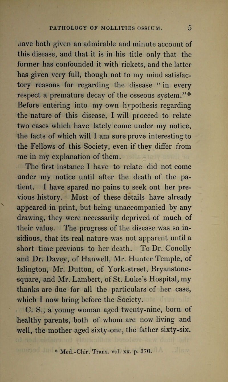 nave both given an admirable and minute account of this disease, and that it is in bis title only that the former has confounded it with rickets, and the latter has given very full, though not to my mind satisfac¬ tory reasons for regarding the disease “in every respect a premature decay of the osseous system.”* Before entering into my own hypothesis regarding the nature of this disease, I will proceed to relate two cases which have lately come under my notice, the facts of which will I am sure prove interesting to the Fellows of this Society, even if they differ from me in my explanation of them. The first instance I have to relate did not come under my notice until after the death of the pa¬ tient. I have spared no pains to seek out her pre¬ vious history. Most of these details have already appeared in print, but being unaccompanied by any drawing, they were necessarily deprived of much of their value. The progress of the disease was so in¬ sidious, that its real nature was not apparent until a short time previous to her death. To Dr. Conolly and Dr. Davey, of Hanwell, Mr. Hunter Temple, of Islington, Mr. Dutton, of York-street, Bryanstone- square, and Mr. Lambert, of St. Luke’s Hospital, my thanks are due for all the particulars of her case, which I now bring before the Society. C. S., a young woman aged twenty-nine, born of healthy parents, both of whom are now living and well, the mother aged sixty-one, the father sixty-six. * Med.-Chir. Trans, vol. xx. p. 370.