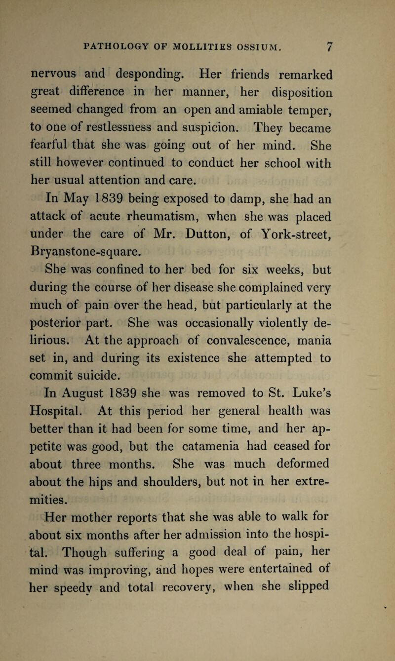 nervous and desponding. Her friends remarked great difference in her manner, her disposition seemed changed from an open and amiable temper, to one of restlessness and suspicion. They became fearful that she was going out of her mind. She still however continued to conduct her school with her usual attention and care. In May 1839 being exposed to damp, she had an attack of acute rheumatism, when she was placed under the care of Mr. Dutton, of York-street, Bryanstone-square. She was confined to her bed for six weeks, but during the course of her disease she complained very much of pain over the head, but particularly at the posterior part. She was occasionally violently de¬ lirious. At the approach of convalescence, mania set in, and during its existence she attempted to commit suicide. In August 1839 she was removed to St. Luke’s Hospital. At this period her general health was better than it had been for some time, and her ap¬ petite was good, but the catamenia had ceased for about three months. She was much deformed about the hips and shoulders, but not in her extre¬ mities. Her mother reports that she was able to walk for about six months after her admission into the hospi¬ tal. Though suffering a good deal of pain, her mind was improving, and hopes were entertained of her speedv and total recovery, when she slipped