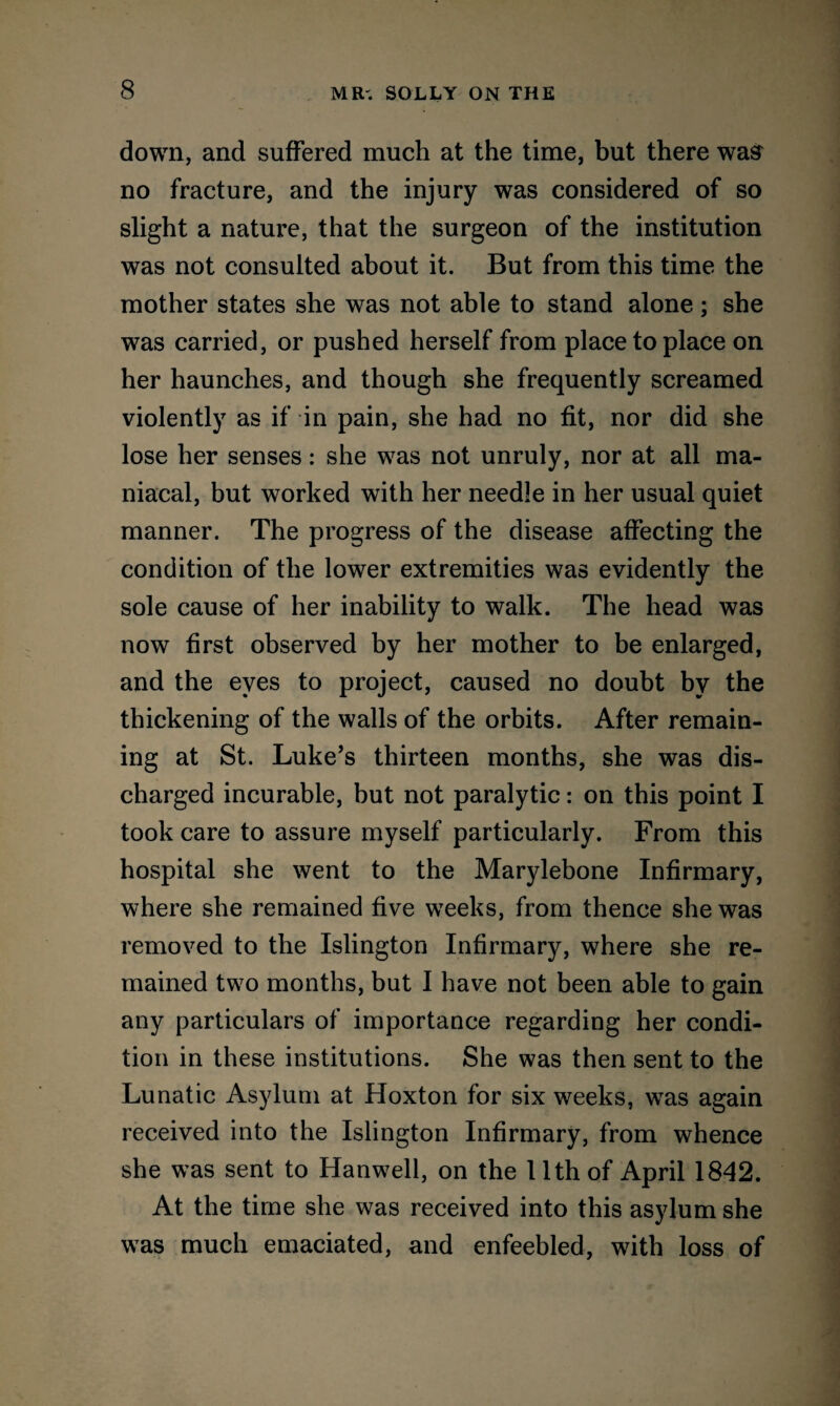down, and suffered much at the time, but there was no fracture, and the injury was considered of so slight a nature, that the surgeon of the institution was not consulted about it. But from this time the mother states she was not able to stand alone; she was carried, or pushed herself from place to place on her haunches, and though she frequently screamed violently as if in pain, she had no fit, nor did she lose her senses: she was not unruly, nor at all ma¬ niacal, but worked with her needle in her usual quiet manner. The progress of the disease affecting the condition of the lower extremities was evidently the sole cause of her inability to walk. The head was now first observed by her mother to be enlarged, and the eyes to project, caused no doubt by the thickening of the walls of the orbits. After remain¬ ing at St. Luke’s thirteen months, she was dis¬ charged incurable, but not paralytic: on this point I took care to assure myself particularly. From this hospital she went to the Marylebone Infirmary, where she remained five weeks, from thence she was removed to the Islington Infirmary, where she re¬ mained two months, but I have not been able to gain any particulars of importance regarding her condi¬ tion in these institutions. She was then sent to the Lunatic Asylum at Hoxton for six weeks, was again received into the Islington Infirmary, from whence she was sent to Hanwell, on the 11th of April 1842. At the time she was received into this asylum she was much emaciated, and enfeebled, with loss of