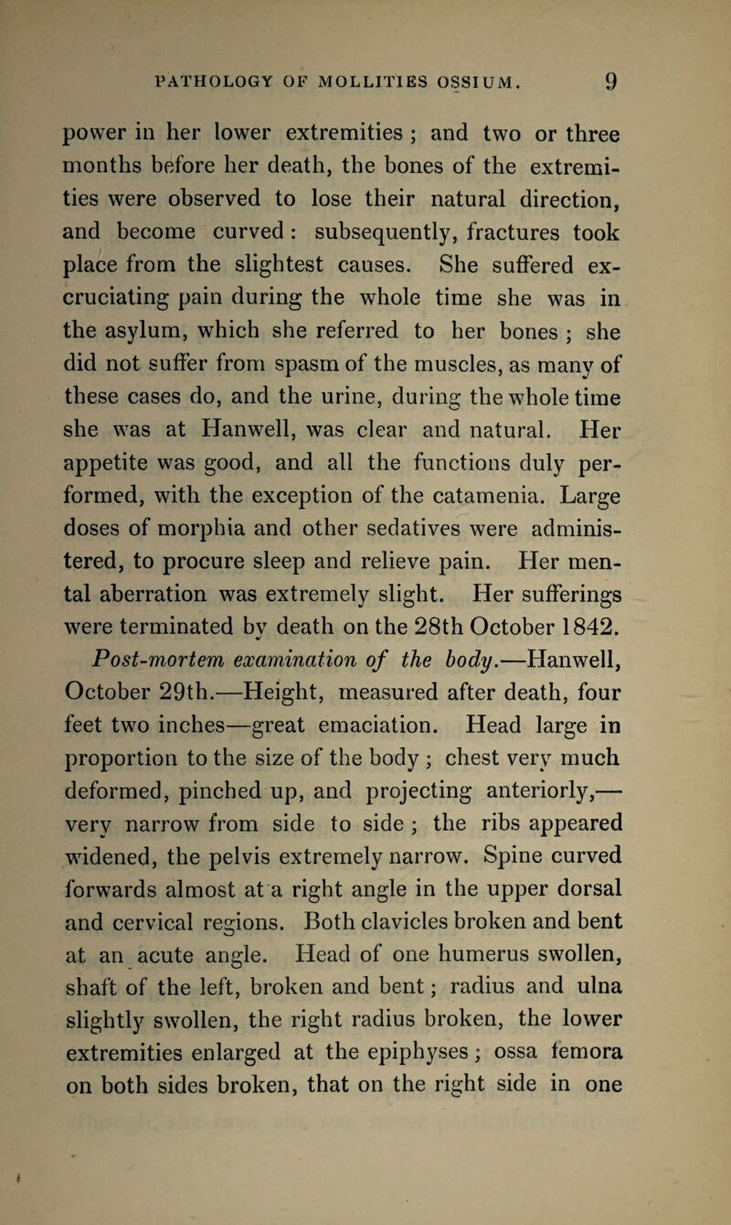power in her lower extremities ; and two or three months before her death, the bones of the extremi¬ ties were observed to lose their natural direction, and become curved : subsequently, fractures took place from the slightest causes. She suffered ex¬ cruciating pain during the whole time she was in the asylum, which she referred to her bones ; she did not suffer from spasm of the muscles, as many of these cases do, and the urine, during the whole time she was at Hanwell, was clear and natural. Her appetite was good, and all the functions duly per¬ formed, with the exception of the catamenia. Large doses of morphia and other sedatives were adminis¬ tered, to procure sleep and relieve pain. Her men¬ tal aberration was extremely slight. Her sufferings were terminated bv death on the 28th October 1842. Post-mortem examination of the body.—Hanwell, October 29th.—Height, measured after death, four feet two inches—great emaciation. Head large in proportion to the size of the body ; chest very much deformed, pinched up, and projecting anteriorly,— very narrow from side to side ; the ribs appeared widened, the pelvis extremely narrow. Spine curved forwards almost at a right angle in the upper dorsal and cervical regions. Both clavicles broken and bent at an acute angle. Head of one humerus swollen, shaft of the left, broken and bent; radius and ulna slightly swollen, the right radius broken, the lower extremities enlarged at the epiphyses; ossa femora on both sides broken, that on the right side in one