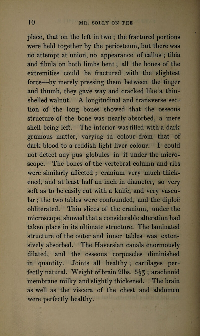 place, that on the left in two ; the fractured portions were held together by the periosteum, but there was no attempt at union, no appearance of callus ; tibia and fibula on both limbs bent; all the bones of the extremities could be fractured with the slightest force—by merely pressing them between the finger and thumb, they gave way and cracked like a thin- shelled walnut. A longitudinal and transverse sec¬ tion of the long bones showed that the osseous structure of the bone was nearly absorbed, a mere shell being left. The interior was filled with a dark grumous matter, varying in colour from that of dark blood to a reddish light liver colour. I could not detect any pus globules in it under the micro¬ scope. The bones of the vertebral column and ribs were similarly affected ; cranium very much thick¬ ened, and at least half an inch in diameter, so very soft as to be easily cut with a knife, and very vascu¬ lar ; the two tables were confounded, and the diploe obliterated. Thin slices of the cranium, under the microscope, showed that a considerable alteration had taken place in its ultimate structure. The laminated structure of the outer and inner tables was exten¬ sively absorbed. The Haversian canals enormously dilated, and the osseous corpuscles diminished in quantity. Joints all healthy; cartilages per¬ fectly natural. Weight of brain 21bs. 5^5 ; arachnoid membrane milky and slightly thickened. The brain as well as the viscera of the chest and abdomen were perfectly healthy.