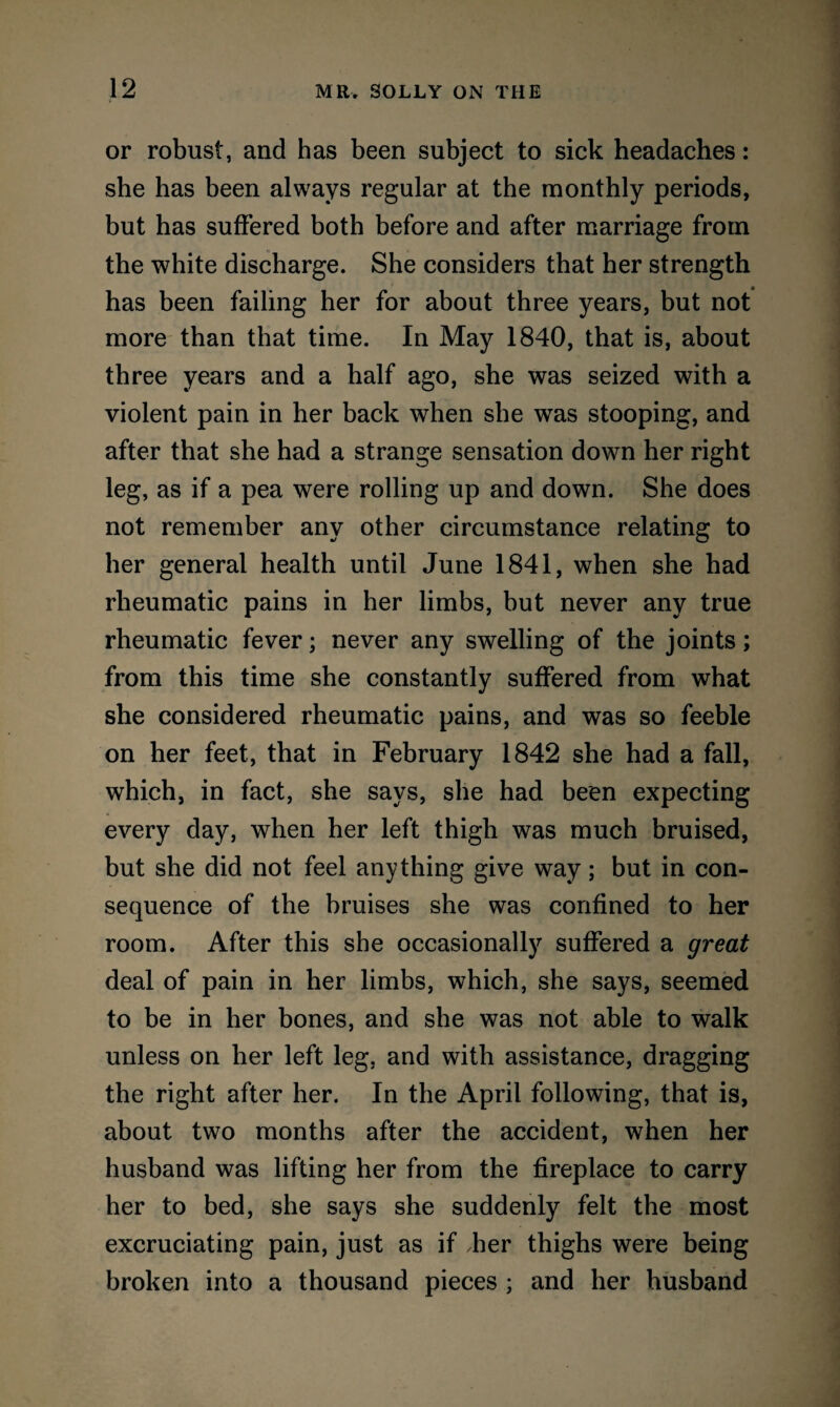 or robust, and has been subject to sick headaches: she has been always regular at the monthly periods, but has suffered both before and after marriage from the white discharge. She considers that her strength has been failing her for about three years, but not more than that time. In May 1840, that is, about three years and a half ago, she was seized with a violent pain in her back when she was stooping, and after that she had a strange sensation down her right leg, as if a pea were rolling up and down. She does not remember any other circumstance relating to her general health until June 1841, when she had rheumatic pains in her limbs, but never any true rheumatic fever; never any swelling of the joints; from this time she constantly suffered from what she considered rheumatic pains, and was so feeble on her feet, that in February 1842 she had a fall, which, in fact, she says, she had been expecting every day, when her left thigh was much bruised, but she did not feel anything give way; but in con¬ sequence of the bruises she was confined to her room. After this she occasionally suffered a great deal of pain in her limbs, which, she says, seemed to be in her bones, and she was not able to walk unless on her left leg. and with assistance, dragging the right after her. In the April following, that is, about two months after the accident, when her husband was lifting her from the fireplace to carry her to bed, she says she suddenly felt the most excruciating pain, just as if her thighs were being broken into a thousand pieces ; and her husband