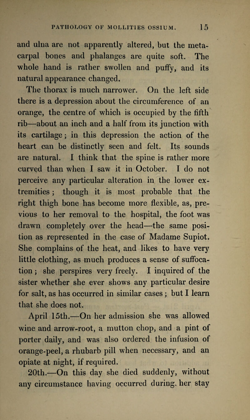 and ulna are not apparently altered, but the meta¬ carpal bones and phalanges are quite soft. The whole hand is rather swollen and puffy, and its natural appearance changed. The thorax is much narrower. On the left side there is a depression about the circumference of an orange, the centre of which is occupied by the fifth rib—about an inch and a half from its junction with its cartilage; in this depression the action of the heart can be distinctly seen and felt. Its sounds are natural. I think that the spine is rather more curved than when I saw it in October. I do not perceive any particular alteration in the lower ex¬ tremities ; though it is most probable that the right thigh bone has become more flexible, as, pre¬ vious to her removal to the hospital, the foot was drawn completely over the head—the same posi¬ tion as represented in the case of Madame Supiot. She complains of the heat, and likes to have very little clothing, as much produces a sense of suffoca¬ tion ; she perspires very freely. I inquired of the sister whether she ever shows any particular desire for salt, as has occurred in similar cases ; but I learn that she does not. April 15th.—On her admission she was allowed wine and arrow-root, a mutton chop, and a pint of porter daily, and was also ordered the infusion of orange-peel, a rhubarb pill when necessary, and an opiate at night, if required. 20th.—On this day she died suddenly, without any circumstance having occurred during-her stay