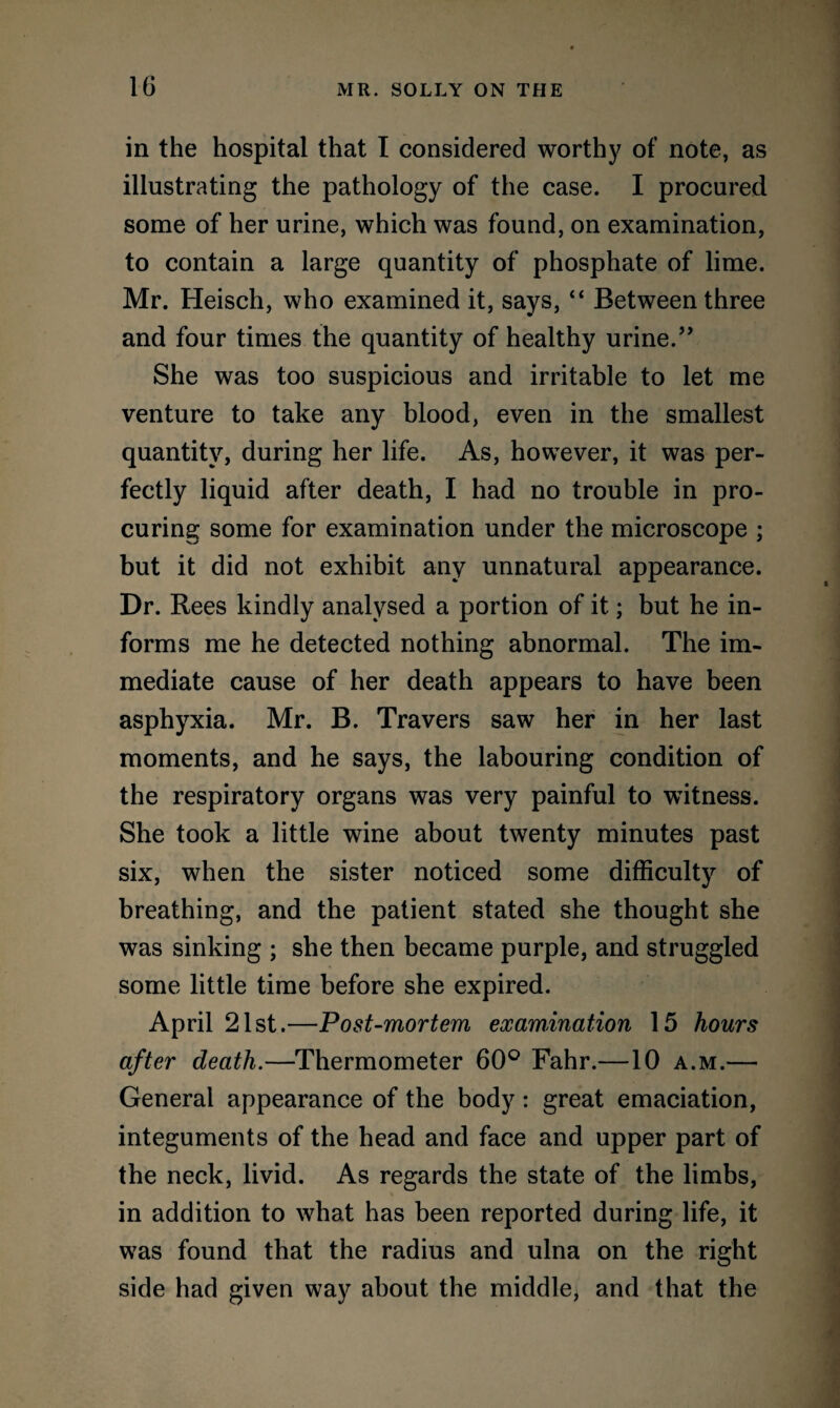 in the hospital that I considered worthy of note, as illustrating the pathology of the case. I procured some of her urine, which was found, on examination, to contain a large quantity of phosphate of lime. Mr. Heisch, who examined it, says, “ Between three and four times the quantity of healthy urine.” She was too suspicious and irritable to let me venture to take any blood, even in the smallest quantity, during her life. As, however, it was per¬ fectly liquid after death, I had no trouble in pro¬ curing some for examination under the microscope ; but it did not exhibit any unnatural appearance. Dr. Rees kindly analysed a portion of it; but he in¬ forms me he detected nothing abnormal. The im¬ mediate cause of her death appears to have been asphyxia. Mr. B. Travers saw her in her last moments, and he says, the labouring condition of the respiratory organs was very painful to witness. She took a little wine about twenty minutes past six, when the sister noticed some difficulty of breathing, and the patient stated she thought she was sinking ; she then became purple, and struggled some little time before she expired. April 21st.—Post-mortem examination 15 hours after death.—Thermometer 60° Fahr.—10 a.m.— General appearance of the body: great emaciation, integuments of the head and face and upper part of the neck, livid. As regards the state of the limbs, in addition to what has been reported during life, it was found that the radius and ulna on the right side had given way about the middle, and that the