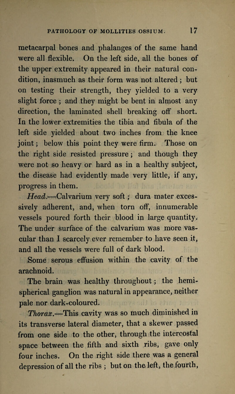 metacarpal bones and phalanges of the same hand were all flexible. On the left side, all the bones of the upper extremity appeared in their natural con¬ dition, inasmuch as their form was not altered ; but on testing their strength, they yielded to a very slight force ; and they might be bent in almost any direction, the laminated shell breaking off short. In the lower extremities the tibia and fibula of the left side yielded about two inches from the knee joint; below this point they were firm. Those on the right side resisted pressure; and though they were not so heavy or hard as in a healthy subject, the disease had evidently made very little, if any, progress in them. Head.—Calvarium very soft; dura mater exces¬ sively adherent, and, when torn off, innumerable vessels poured forth their blood in large quantity. The under surface of the calvarium was more vas¬ cular than I scarcely ever remember to have seen it, and all the vessels were full of dark blood. Some serous effusion within the cavity of the arachnoid. The brain was healthy throughout; the hemi¬ spherical ganglion was natural in appearance, neither pale nor dark-coloured. Thorax.—This cavity was so much diminished in its transverse lateral diameter, that a skewer passed from one side to the other, through the intercostal space between the fifth and sixth ribs, gave only four inches. On the right side there was a general depression of all the ribs ; but on the left, the fourth,