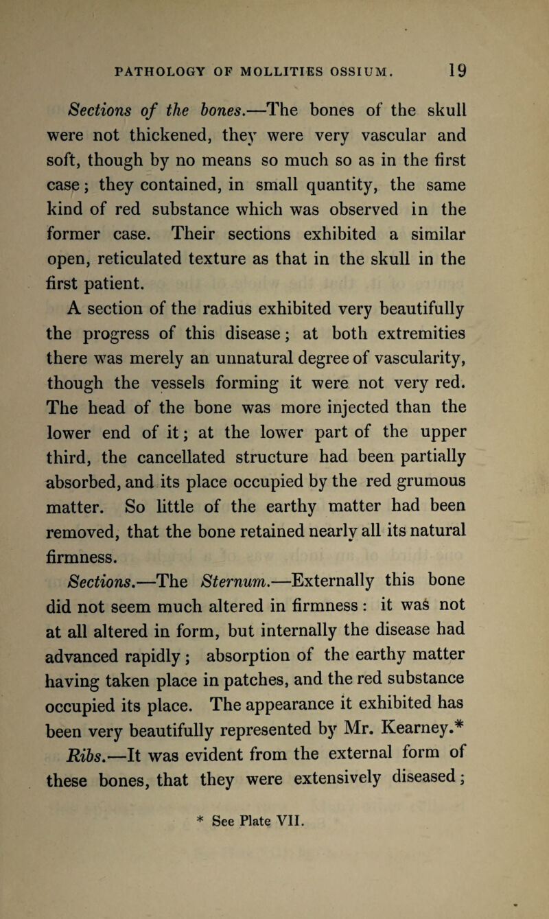 Sections of the bones.—The bones of the skull were not thickened, they were very vascular and soft, though by no means so much so as in the first case; they contained, in small quantity, the same kind of red substance which was observed in the former case. Their sections exhibited a similar open, reticulated texture as that in the skull in the first patient. A section of the radius exhibited very beautifully the progress of this disease; at both extremities there was merely an unnatural degree of vascularity, though the vessels forming it were not very red. The head of the bone was more injected than the lower end of it; at the lower part of the upper third, the cancellated structure had been partially absorbed, and its place occupied by the red grumous matter. So little of the earthy matter had been removed, that the bone retained nearly all its natural firmness. Sections.—The Sternum.—Externally this bone did not seem much altered in firmness : it was not at all altered in form, but internally the disease had advanced rapidly ; absorption of the earthy matter having taken place in patches, and the red substance occupied its place. The appearance it exhibited has been very beautifully represented by Mr. Kearney.* Ribs.—It was evident from the external form of these bones, that they were extensively diseased;