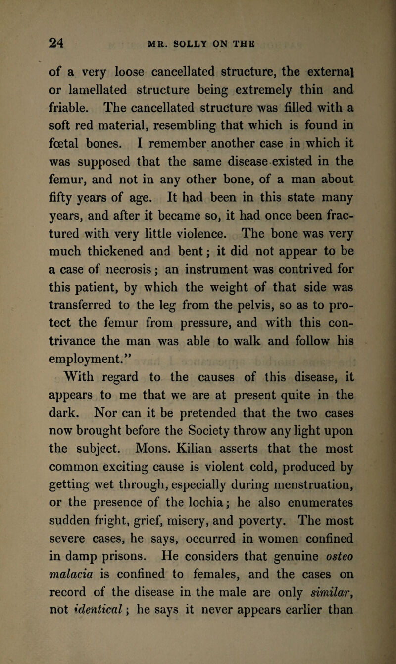 of a very loose cancellated structure, the external or lamellated structure being extremely thin and friable. The cancellated structure was filled with a soft red material, resembling that which is found in foetal bones. I remember another case in which it was supposed that the same disease existed in the femur, and not in any other bone, of a man about fifty years of age. It had been in this state many years, and after it became so, it had once been frac¬ tured with very little violence. The bone was very much thickened and bent; it did not appear to be a case of necrosis; an instrument was contrived for this patient, by which the weight of that side was transferred to the leg from the pelvis, so as to pro¬ tect the femur from pressure, and with this con¬ trivance the man was able to walk and follow his employment.” With regard to the causes of this disease, it appears to me that we are at present quite in the dark. Nor can it be pretended that the two cases now brought before the Society throw any light upon the subject. Mons. Kilian asserts that the most common exciting cause is violent cold, produced by getting wet through, especially during menstruation, or the presence of the lochia; he also enumerates sudden fright, grief, misery, and poverty. The most severe cases, he says, occurred in women confined in damp prisons. He considers that genuine osteo malacia is confined to females, and the cases on record of the disease in the male are only similar, not identical; he says it never appears earlier than