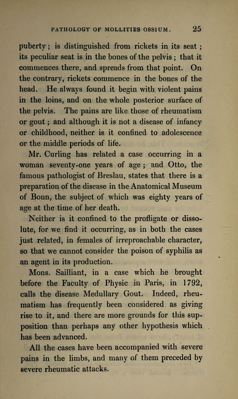 puberty; is distinguished from rickets in its seat ; its peculiar seat is in the bones of the pelvis ; that it commences there, and spreads from that point. On the contrary, rickets commence in the bones of the head. He always found it begin with violent pains in the loins, and on the whole posterior surface of the pelvis. The pains are like those of rheumatism or gout; and although it is not a disease of infancy or childhood, neither is it confined to adolescence or the middle periods of life. Mr. Curling has related a case occurring in a woman seventy-one years of age ; and Otto, the famous pathologist of Breslau, states that there is a preparation of the disease in the Anatomical Museum of Bonn, the subject of which was eighty years of age at the time of her death. Neither is it confined to the profligate or disso¬ lute, for we find it occurring, as in both the cases just related, in females of irreproachable character, so that we cannot consider the poison of syphilis as an agent in its production. Mons. Sailliant, in a case which he brought before the Faculty of Physic in Paris, in 1792, calls the disease Medullary Gout, Indeed, rheu¬ matism has frequently been considered as giving rise to it, and there are more grounds for this sup¬ position than perhaps any other hypothesis which has been advanced. All the cases have been accompanied with severe pains in the limbs, and many of them preceded by severe rheumatic attacks.