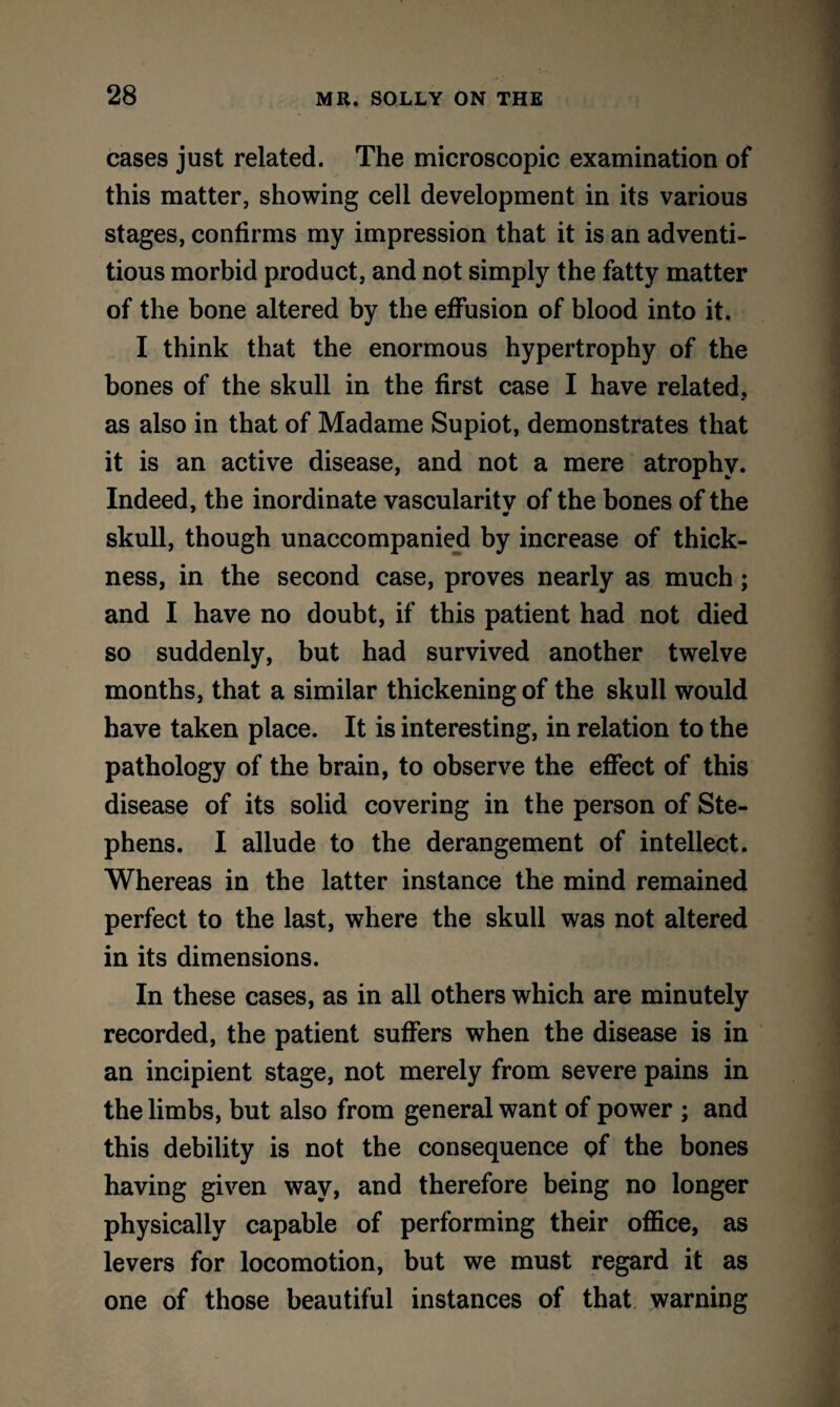 cases just related. The microscopic examination of this matter, showing cell development in its various stages, confirms my impression that it is an adventi¬ tious morbid product, and not simply the fatty matter of the bone altered by the effusion of blood into it. I think that the enormous hypertrophy of the bones of the skull in the first case I have related, as also in that of Madame Supiot, demonstrates that it is an active disease, and not a mere atrophy. Indeed, the inordinate vascularitv of the bones of the skull, though unaccompanied by increase of thick¬ ness, in the second case, proves nearly as much; and I have no doubt, if this patient had not died so suddenly, but had survived another twelve months, that a similar thickening of the skull would have taken place. It is interesting, in relation to the pathology of the brain, to observe the effect of this disease of its solid covering in the person of Ste¬ phens. I allude to the derangement of intellect. Whereas in the latter instance the mind remained perfect to the last, where the skull was not altered in its dimensions. In these cases, as in all others which are minutely recorded, the patient suffers when the disease is in an incipient stage, not merely from severe pains in the limbs, but also from general want of power ; and this debility is not the consequence of the bones having given way, and therefore being no longer physically capable of performing their office, as levers for locomotion, but we must regard it as one of those beautiful instances of that warning