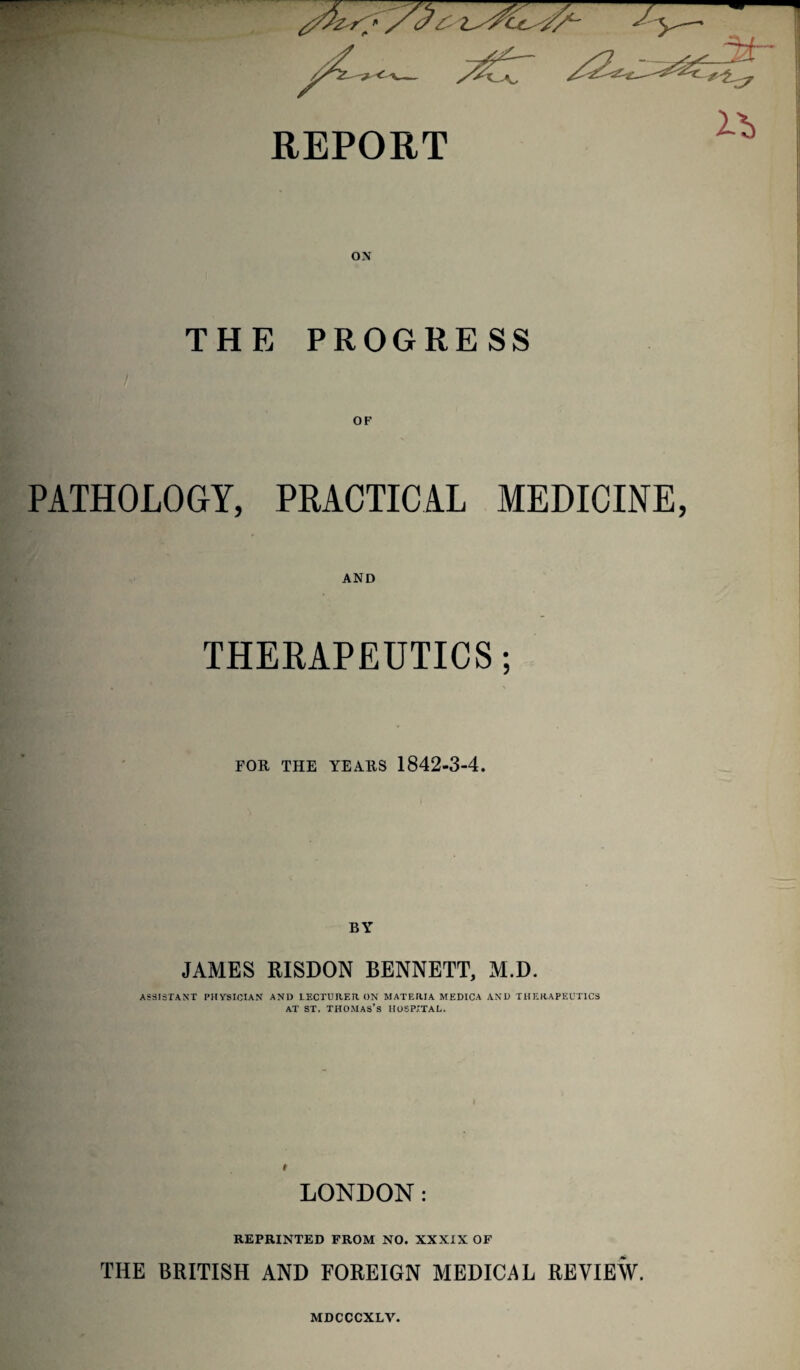 REPORT Z'b ON THE PROGRESS PATHOLOGY, PRACTICAL MEDICINE, AND THERAPEUTICS; FOR THE YEARS 1842-3-4. BY JAMES RISDON BENNETT, M.D. ASSISTANT PHYSICIAN AND LECTURER ON MATERIA MEDICA AND THERAPEUTICS at st. Thomas’s hospital. t LONDON: REPRINTED FROM NO. XXXIX OF THE BRITISH AND FOREIGN MEDICAL REVIEW. MDCCCXLV.