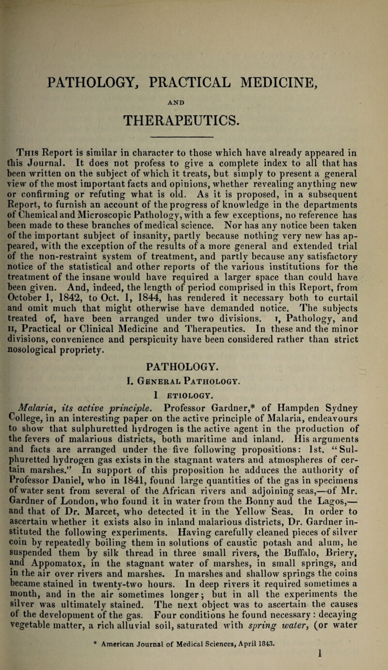 PATHOLOGY, PRACTICAL MEDICINE, AND THERAPEUTICS. This Report is similar in character to those which have already appeared in this Journal. It does not profess to give a complete index to all that has been written on the subject of which it treats, but simply to present a general view of the most important facts and opinions, whether revealing anything new or confirming or refuting what is old. As it is proposed, in a subsequent Report, to furnish an account of the progress of knowledge in the departments of Chemical and Microscopic Pathology, with a few exceptions, no reference has been made to these branches of medical science. Nor has any notice been taken of the important subject of insanity, partly because nothing very new has ap¬ peared, with the exception of the results of a more general and extended trial of the non-restraint system of treatment, and partly because any satisfactory notice of the statistical and other reports of the various institutions for the treatment of the insane would have required a larger space than could have been given. And, indeed, the length of period comprised in this Report, from October 1, 1842, to Oct. 1, 1844, has rendered it necessary both to curtail and omit much that might otherwise have demanded notice. The subjects treated of, have been arranged under two divisions, r, Pathology, and H, Practical or Clinical Medicine and Therapeutics. In these and the minor divisions, convenience and perspicuity have been considered rather than strict nosological propriety. PATHOLOGY. I. General Pathology. 1 ETIOLOGY. Malaria, its active principle. Professor Gardner,* of Hampden Sydney College, in an interesting paper on the active principle of Malaria, endeavours to show that sulphuretted hydrogen is the active agent in the production of the fevers of malarious districts, both maritime and inland. His arguments and facts are arranged under the five following propositions: 1st. “Sul¬ phuretted hydrogen gas exists in the stagnant waters and atmospheres of cer¬ tain marshes.” In support of this proposition he adduces the authority of Professor Daniel, who in 1841, found large quantities of the gas in specimens of water sent from several of the African rivers and adjoining seas,—of Mr. Gardner of London, who found it in water from the Bonny aud the Lagos,— and that of Dr. Marcet, who detected it in the Yellow Seas. In order to ascertain whether it exists also in inland malarious districts, Dr. Gardner in¬ stituted the following experiments. Having carefully cleaned pieces of silver coin by repeatedly boiling them in solutions of caustic potash and alum, he suspended them by silk thread in three small rivers, the Buffalo, Briery, and Appomatox, in the stagnant water of marshes, in small springs, and in the air over rivers and marshes. In marshes aud shallow springs the coins became stained in twenty-two hours. In deep rivers it required sometimes a month, and in the air sometimes longer; but in all the experiments the silver was ultimately stained. The next object was to ascertain the causes ot the development of the gas. Four conditions he found necessary : decaying vegetable matter, a rich alluvial soil, saturated with spring water, (or water * American Journal of Medical Sciences, April 1843. 1