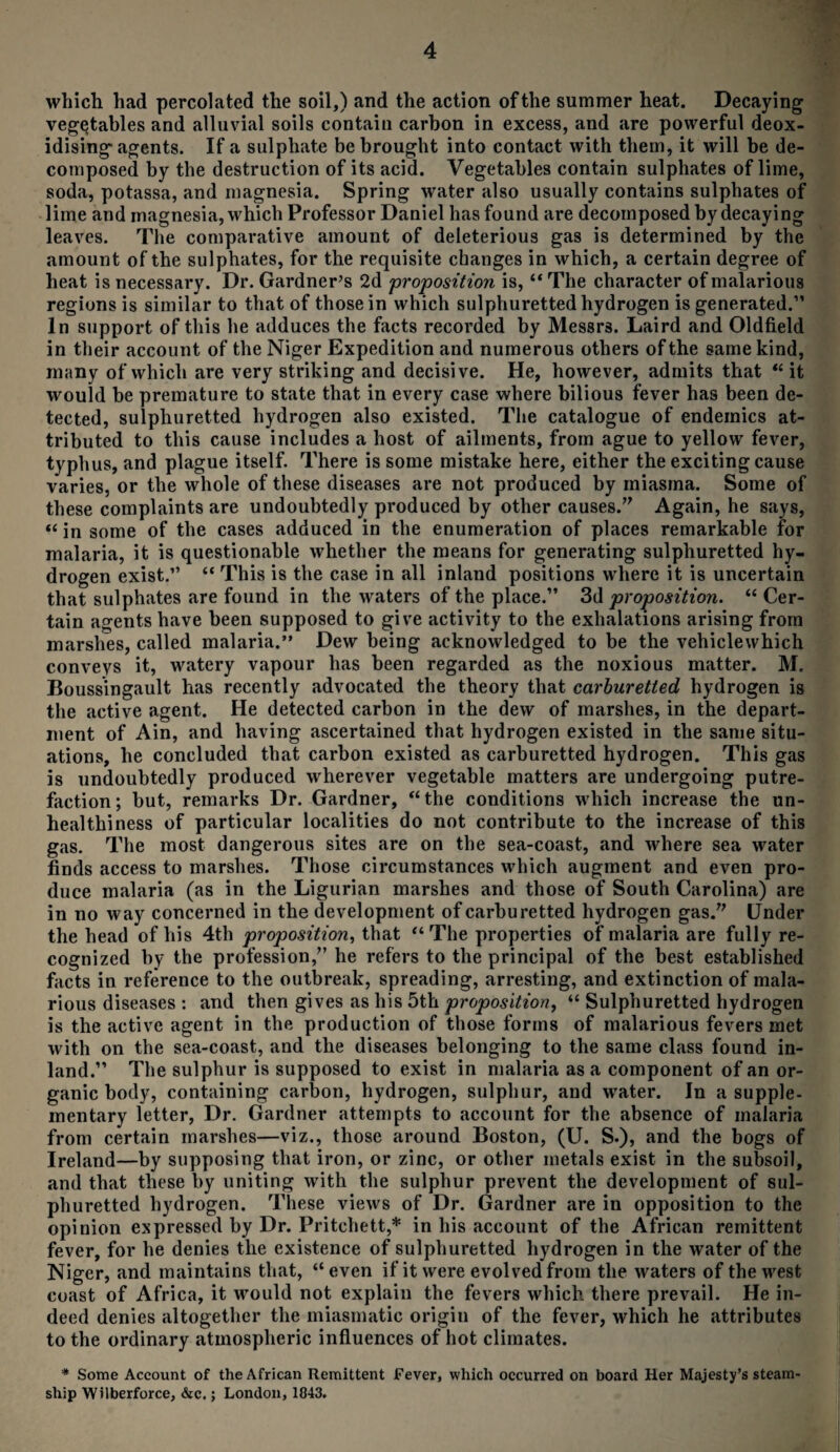 which had percolated the soil,) and the action of the summer heat. Decaying vegetables and alluvial soils contain carbon in excess, and are powerful deox¬ idising agents. If a sulphate be brought into contact with them, it will be de¬ composed by the destruction of its acid. Vegetables contain sulphates of lime, soda, potassa, and magnesia. Spring water also usually contains sulphates of lime and magnesia, which Professor Daniel has found are decomposed by decaying leaves. The comparative amount of deleterious gas is determined by the amount of the sulphates, for the requisite changes in which, a certain degree of heat is necessary. Dr. Gardner’s 2d proposition is, “ The character of malarious regions is similar to that of those in which sulphuretted hydrogen is generated.” In support of this he adduces the facts recorded by Messrs. Laird and Oldfield in their account of the Niger Expedition and numerous others of the same kind, many of which are very striking and decisive. He, however, admits that “ it would be premature to state that in every case where bilious fever has been de¬ tected, sulphuretted hydrogen also existed. The catalogue of endemics at¬ tributed to this cause includes a host of ailments, from ague to yellow fever, typhus, and plague itself. There is some mistake here, either the exciting cause varies, or the whole of these diseases are not produced by miasma. Some of these complaints are undoubtedly produced by other causes.” Again, he says, “ in some of the cases adduced in the enumeration of places remarkable for malaria, it is questionable whether the means for generating sulphuretted hy¬ drogen exist.” “ This is the case in all inland positions where it is uncertain that sulphates are found in the waters of the place.” 3d proposition. “ Cer¬ tain agents have been supposed to give activity to the exhalations arising from marshes, called malaria.” Dew being acknowledged to be the vehiclewhich conveys it, watery vapour has been regarded as the noxious matter. M. Boussingault has recently advocated the theory that carburetied hydrogen is the active agent. He detected carbon in the dew of marshes, in the depart¬ ment of Ain, and having ascertained that hydrogen existed in the same situ¬ ations, he concluded that carbon existed as carburetted hydrogen. This gas is undoubtedly produced wherever vegetable matters are undergoing putre¬ faction; but, remarks Dr. Gardner, “the conditions which increase the un¬ healthiness of particular localities do not contribute to the increase of this gas. The most dangerous sites are on the sea-coast, and where sea water finds access to marshes. Those circumstances which augment and even pro¬ duce malaria (as in the Ligurian marshes and those of South Carolina) are in no way concerned in the development of carburetted hydrogen gas.” Under the head of his 4th proposition, that “The properties of malaria are fully re¬ cognized by the profession,” he refers to the principal of the best established facts in reference to the outbreak, spreading, arresting, and extinction of mala¬ rious diseases : and then gives as his 5th proposition, “ Sulphuretted hydrogen is the active agent in the production of those forms of malarious fevers met with on the sea-coast, and the diseases belonging to the same class found in¬ land.” The sulphur is supposed to exist in malaria as a component of an or¬ ganic body, containing carbon, hydrogen, sulphur, and water. In a supple¬ mentary letter, Dr. Gardner attempts to account for the absence of malaria from certain marshes—viz., those around Boston, (U. S.), and the bogs of Ireland—by supposing that iron, or zinc, or other metals exist in the subsoil, and that these by uniting with the sulphur prevent the development of sul¬ phuretted hydrogen. These views of Dr. Gardner are in opposition to the opinion expressed by Dr. Pritchett,* in his account of the African remittent fever, for he denies the existence of sulphuretted hydrogen in the water of the Niger, and maintains that, “ even if it were evolved from the waters of the west coast of Africa, it would not explain the fevers which there prevail. He in¬ deed denies altogether the miasmatic origin of the fever, which he attributes to the ordinary atmospheric influences of hot climates. * Some Account of the African Remittent Fever, which occurred on board Her Majesty’s steam¬ ship Wilberforce, &c.; London, 1043.