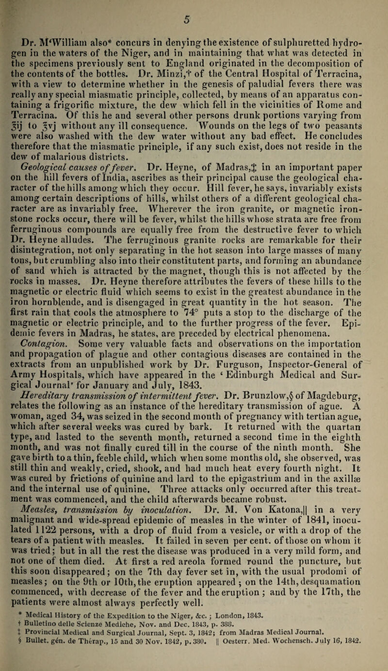 Dr. M'William also* concurs in denying the existence of sulphuretted hydro¬ gen in the waters of the Niger, and in maintaining that what was detected in the specimens previously sent to England originated in the decomposition of the contents of the bottles. Dr. Minzi,t of the Central Hospital of Terracina, with a view to determine whether in the genesis of paludial fevers there was really any special miasmatic principle, collected, by means of an apparatus con¬ taining a frigorific mixture, the dew which fell in the vicinities of Rome and Terracina. Of this he and several other persons drunk portions varying from ^ij <o Jvj without any ill consequence. Wounds on the legs of two peasants were also washed with the dew water without any bad effect. He concludes therefore that the miasmatic principle, if any such exist, does not reside in the dew of malarious districts. Geological causes of fever. Dr. Heyne, of Madras,$ in an important paper on the hill fevers of India, ascribes as their principal cause the geological cha¬ racter of the hills among which they occur. Hill fever, he says, invariably exists among certain descriptions of hills, whilst others of a different geological cha¬ racter are as invariably free. Wherever the iron granite, or magnetic iron¬ stone rocks occur, there will be fever, whilst the hills whose strata are free from ferruginous compounds are equally free from the destructive fever to which Dr. Heyne alludes. The ferruginous granite rocks are remarkable for their disintegration, not only separating in the hot season into large masses of many tons, but crumbling also into their constitutent parts, and forming an abundance of sand which is attracted by the magnet, though this is not affected by the rocks in masses. Dr. Heyne therefore attributes the fevers of these hills to the magnetic or electric fluid which seems to exist in the greatest abundance in the iron hornblende, and is disengaged in great quantity in the hot season. The first rain that cools the atmosphere to 74° puts a stop to the discharge of the magnetic or electric principle, and to the further progress of the fever. Epi¬ demic fevers in Madras, he states, are preceded by electrical phenomena. Contagion. Some very valuable facts and observations on the importation and propagation of plague and other contagious diseases are contained in the extracts from an unpublished work by Dr. Furguson, Inspector-General of Army Hospitals, which have appeared in the ‘Edinburgh Medical and Sur¬ gical Journal’ for January and July, 1843. Hereditary transmission of intermittent fever. Dr. Brunzlow,§ of Magdeburg, relates the following as an instance of the hereditary transmission of ague. A woman, aged 34, was seized in the second month of pregnancy with tertian ague, which after several weeks was cured by bark. It returned with the quartan type, and lasted to the seventh month, returned a second time in the eighth month, and wras not finally cured till in the course of the ninth month. She gave birth to a thin, feeble child, which when some months old, she observed, was still thin and weakly, cried, shook, and had much heat every fourth night. It was cured by frictions of quinine and lard to the epigastrium and in the axillae and the internal use of quinine. Three attacks only occurred after this treat¬ ment was commenced, and the child afterwards became robust. Measles, transmission by inoculation. Dr. M. Von Katona,|| in a very malignant and wide-spread epidemic of measles in the winter of 1841, inocu¬ lated 1122 persons, with a drop of fluid from a vesicle, or with a drop of the tears of a patient with measles. It failed in seven per cent, of those on whom it was tried; but in all the rest the disease was produced in a very mild form, and not one of them died. At first a red areola formed round the puncture, but this soon disappeared; on the 7th day fever set in, with the usual prodomi of measles; on the 9th or 10th,the eruption appeared ; on the 14th,desquamation commenced, with decrease of the fever and the eruption ; and by the 17th, the patients were almost always perfectly well. * Medical History of the Expedition to the Niger, &c. ; London, 1843. t Bulletino delle Scienze Mediche, Nov. and Dec. 1843, p. 388. t Provincial Medical and Surgical Journal, Sept. 3, 1842; from Madras Medical Journal. § Bullet, gin. de Therap., 15 and 30 Nov. 1842, p.380. || Oesterr. Med. Wochensch. July 1G, 1842.