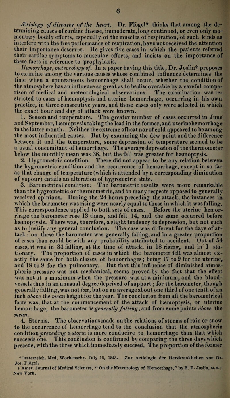 jEtiology of diseases of the heart. Dr. Flogel* thinks that among the de¬ termining causes ofcardiacdispase, immoderate, long continued, or even only mo¬ mentary bodil y efforts, especially of the muscles of respiration, of such kinds as interfere with the free performance of respiration, have not received the attention their importance deserves. He gives five cases in which the patients referred their cardiac symptoms to muscular efforts, and insists on the importance of these facts in reference to prophylaxis. Hemorrhage, meteorology of. In a paper having this title, Dr. Joslint proposes to examine among the various causes whose combined influence determines the time when a spontaneous hemorrhage shall occur, whether the condition of the atmosphere has an influence so great as to be discoverable by a careful compa¬ rison of medical and meteorological observations. The examination was re¬ stricted to cases of haemoptysis and uterine hemorrhage, occurring in his own practice, in three consecutive years, and those cases only were selected in which the exact hour and day of attack were known. 1. Season and temperature. The greater number of cases occurred in June and September, haemoptysis taking the lead in the former, and uterinehemorrhage in the latter month. Neither the extreme ofheat nor of cold appeared to be among the most influential causes. But by examining the dew point and the difference between it and the temperature, some depression of temperature seemed to be a usual concomitant of hemorrhage. The average depression of the thermometer below the monthly mean was 38, but the fall was greater for haemoptysis. 2. Hygrometric condition. There did not appear to he any relation between the hygrometric condition and the occurrence of hemorrhage, except in so far as that change of temperature (which is attended by a corresponding diminution of vapour) entails an alteration of hygrometric state. 3. Barometrical condition. The barometric results were more remarkable than the hygrometric or thermometric, and in many respects opposed to generally received opinions. During the 24 hours preceding the attack, the instances in which the barometer was rising were nearly equal to those in which it was falling. This correspondence applied to both sets of cases. Before the uterine hemor¬ rhage the barometer rose 13 times, and fell 14, and the same occurred before haemoptysis. There was, therefore, a slight tendency to depression, but not such as to justify any general conclusion. The case was different for the days of at¬ tack : on these the barometer was generally falling, and in a greater proportion of cases than could be with any probability attributed to accident. Out of 54 cases, it was in 34 falling, at the time of attack, in 18 rising, and in 1 sta¬ tionary. The proportion of cases in which the barometer fell was almost ex¬ actly the same for both classes of hemorrhages; being 17 to9 for the uterine, and 18 to 9 for the pulmonary. But that this influence of diminished atmos¬ pheric pressure was not mechanical, seems proved by the fact that the effect was not at a maximum when the pressure was at a minimum, and the blood¬ vessels thus in an unusual degree deprived of support; for the barometer, though generally falling, was not low, but on an average about one third of one tenth of an inch above the mean height for the year. The conclusion from all the barometrical facts was, that at the commencement of the attack of haemoptysis, or uterine hemorrhage, the barometer is generally falling, and from some points above the mean. 4. Storms. The observations made on the relations of storms of rain or snow to the occurrence of hemorrhage tend to the conclusion that the atmospheric condition preceding a stoi'm is more conducive to hemorrhage than that which succeeds one. This conclusion is confirmed by comparing the three days which precede, with the three which immediately succeed. The proportion of the former *Oesterreich. Med. Wochenschr. July 15, 1843. Zur Aetiologie der Herzkrankheiten von Dr. Jos. Flogel. t Amer. Journal of Medical Sciences, “ On the Meteorology of Hemorrhage,” by B. F. Joslin, m.d.; New York.