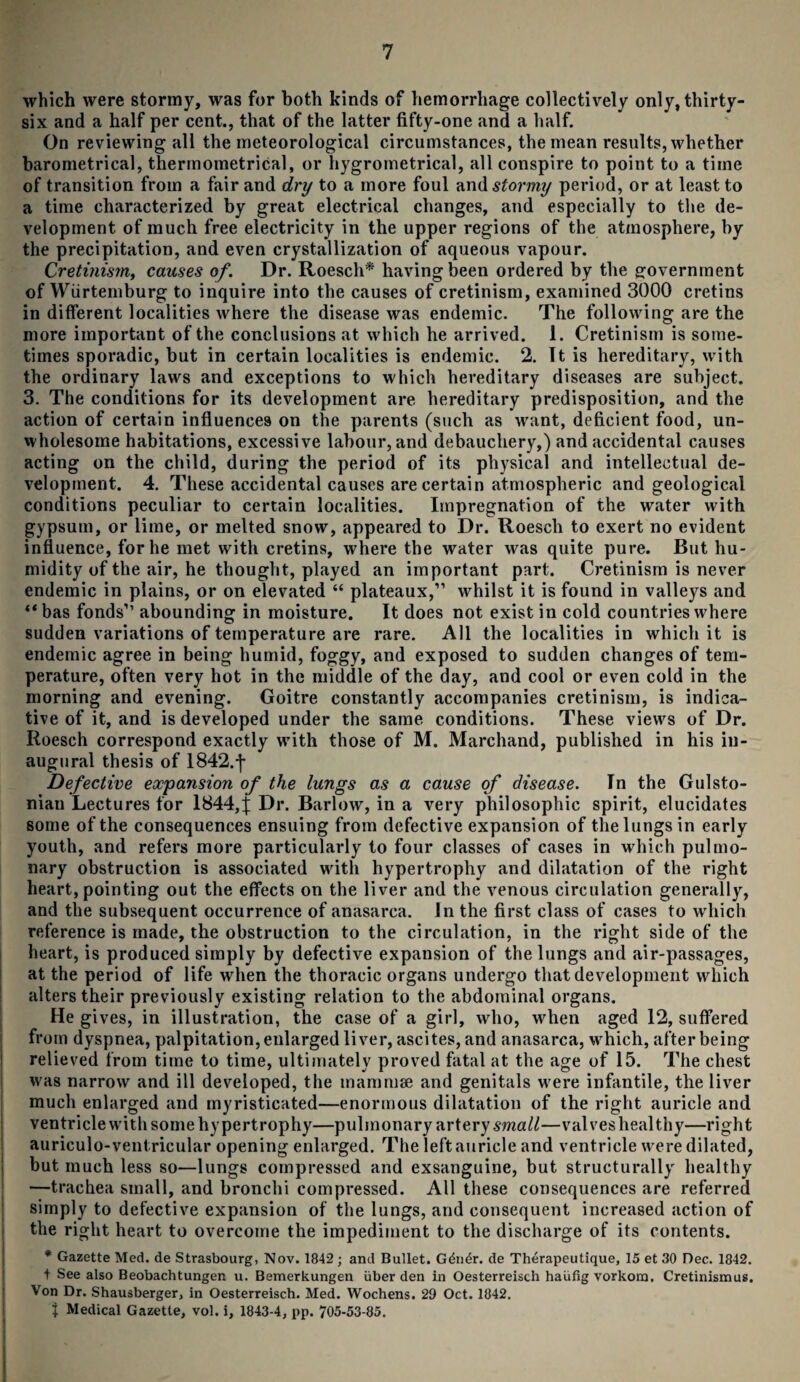 which were stormy, was for both kinds of hemorrhage collectively only, thirty- six and a half per cent., that of the latter fifty-one and a half. On reviewing all the meteorological circumstances, the mean results, whether barometrical, thermometrical, or hygrornetrical, all conspire to point to a time of transition from a fair and dry to a more foul and stormy period, or at least to a time characterized by great electrical changes, and especially to the de¬ velopment of much free electricity in the upper regions of the atmosphere, by the precipitation, and even crystallization of aqueous vapour. Cretinism, causes of. Dr. Roesch* having been ordered by the government of Wurtemburg to inquire into the causes of cretinism, examined 3000 cretins in different localities where the disease was endemic. The following are the more important of the conclusions at which he arrived. 1. Cretinism is some¬ times sporadic, but in certain localities is endemic. 2. It is hereditary, with the ordinary laws and exceptions to which hereditary diseases are subject. 3. The conditions for its development are hereditary predisposition, and the action of certain influences on the parents (such as want, deficient food, un¬ wholesome habitations, excessive labour, and debauchery,) and accidental causes acting on the child, during the period of its physical and intellectual de¬ velopment. 4. These accidental causes are certain atmospheric and geological conditions peculiar to certain localities. Impregnation of the water with gypsum, or lime, or melted snow, appeared to Dr. Roesch to exert no evident influence, for he met with cretins, where the water was quite pure. But hu¬ midity of the air, he thought, played an important part. Cretinism is never endemic in plains, or on elevated “ plateaux,” whilst it is found in valleys and “bas fonds” abounding in moisture. It does not exist in cold countries where sudden variations of temperature are rare. All the localities in which it is endemic agree in being humid, foggy, and exposed to sudden changes of tem¬ perature, often very hot in the middle of the day, and cool or even cold in the morning and evening. Goitre constantly accompanies cretinism, is indica¬ tive of it, and is developed under the same conditions. These views of Dr. Roesch correspond exactly with those of M. Marchand, published in his in¬ augural thesis of 1842.j- Defective expansion of the lungs as a cause of disease. In the Gulsto- nian Lectures for 1844,j: Dr. Barlow, in a very philosophic spirit, elucidates some of the consequences ensuing from defective expansion of the lungs in early youth, and refers more particularly to four classes of cases in which pulmo¬ nary obstruction is associated with hypertrophy and dilatation of the right heart, pointing out the effects on the liver and the venous circulation generally, and the subsequent occurrence of anasarca. In the first class of cases to which reference is made, the obstruction to the circulation, in the right side of the heart, is produced simply by defective expansion of the lungs and air-passages, at the period of life when the thoracic organs undergo that development which alters their previously existing relation to the abdominal organs. He gives, in illustration, the case of a girl, who, when aged 12, suffered from dyspnea, palpitation, enlarged liver, ascites, and anasarca, which, after being relieved from time to time, ultimately proved fatal at the age of 15. The chest was narrow and ill developed, the mammae and genitals were infantile, the liver much enlarged and myristicated—enormous dilatation of the right auricle and ventricle with some hypertrophy—pulmonary artery small—valves heal thy—right aurieulo-ventricular opening enlarged. The left auricle and ventricle were dilated, but much less so—lungs compressed and exsanguine, but structurally healthy —trachea small, and bronchi compressed. All these consequences are referred simply to defective expansion of the lungs, and consequent increased action of the right heart to overcome the impediment to the discharge of its contents. * Gazette Med. de Strasbourg, Nov. 1842 ; and Bullet. G<hi£r. de Therapeutique, 15 et 30 Dec. 1842. t See also Beobachtungen u. Bemerkungen iiber den in Oesterreisch haufig vorkom. Cretinismus. Von Dr. Shausberger, in Oesterreisch. Med. Wochens. 29 Oct. 1842. j Medical Gazette, vol. i, 1843-4, pp. 705-53-85.