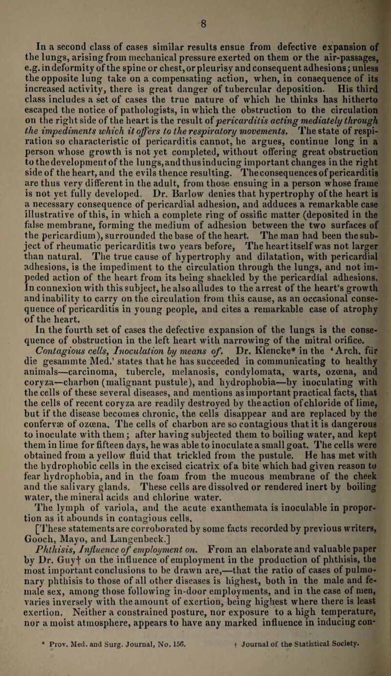 In a second class of cases similar results ensue from defective expansion of the lungs, arising from mechanical pressure exerted on them or the air-passages, e.g. in deformity of the spine or chest, or pleurisy and consequent adhesions; unless the opposite lung take on a compensating action, when, in consequence of its increased activity, there is great danger of tubercular deposition. His third class includes a set of cases the true nature of which he thinks has hitherto escaped the notice of pathologists, in which the obstruction to the circulation on the right side of the heart is the result of pericarditis acting mediately through the impediments which it offers to the respiratory movements. The state of respi¬ ration so characteristic of pericarditis cannot, he argues, continue long in a person whose growth is not yet completed, without offering great obstruction tothedevelopmentof the lungs,and thusinducing important changes in the right side of the heart, and the evils thence resulting. The consequences of pericarditis are thus very different in the adult, from those ensuing in a person whose frame is not yet fully developed. Dr. Barlow denies that hypertrophy of the heart is a necessary consequence of pericardial adhesion, and adduces a remarkable case illustrative of this, in which a complete ring of ossific matter (deposited in the false membrane, forming the medium of adhesion between the two surfaces of the pericardium), surrounded the base of the heart. The man had been the sub¬ ject of rheumatic pericarditis two years before, The heart itself was not larger than natural. The true cause of hypertrophy and dilatation, with pericardial adhesions, is the impediment to the circulation through the lungs, and not im¬ peded action of the heart from its being shackled by the pericardial adhesions. In connexion with this subject, he also alludes to the arrest of the heart’s growth and inability to carry on the circulation from this cause, as an occasional conse¬ quence of pericarditis in young people, and cites a remarkable case of atrophy of the heart. In the fourth set of cases the defective expansion of the lungs is the conse¬ quence of obstruction in the left heart with narrowing of the mitral orifice. Contagious cells, Inoculation by means of. Dr. Klencke* in the ‘Arch, fur die gesammte Med.’states that he has succeeded in communicating to healthy animals—carcinoma, tubercle, melanosis, condylomata, warts, ozoena, and coryza—charbon (malignant pustule), and hydrophobia—by inoculating with the cells of these several diseases, and mentions as important practical facts, that the cells of recent coryza are readily destroyed by the action of chloride of lime, but if the disease becomes chronic, the cells disappear and are replaced by the confervue of ozcena. The cells of charbon are so contagious that it is dangerous to inoculate with them ; after having subjected them to boiling water, and kept them in lime for fifteen days, he was able to inoculate a small goat. The cells were obtained from a yellow fluid that trickled from the pustule. He has met with the hydrophobic cells in the excised cicatrix of a bite which had given reason to fear hydrophobia, and in the foam from the mucous membrane of the cheek and the salivary glands. These cells are dissolved or rendered inert by boiling water, the mineral acids and chlorine water. The lymph of variola, and the acute exanthemata is inoculable in propor¬ tion as it abounds in contagious cells. [These statements are corroborated by some facts recorded by previous writers, Gooch, Mayo, and Langenbeck.] Phthisis, Influence of employment on. From an elaborate and valuable paper by Dr. Guyf on the influence of employment in the production of phthisis, the most important conclusions to be drawn are,—that the ratio of cases of pulmo¬ nary phthisis to those of all other diseases is highest, both in the male and fe¬ male sex, among those following in-door employments, and in the case of men, varies inversely with the amount of exertion, being highest where there is least exertion. Neither a constrained posture, nor exposure to a high temperature, nor a moist atmosphere, appears to have any marked influence in inducing con- * Prov. Med. and Surg. Journal, No. 15C. t Journal of the Statistical Society.