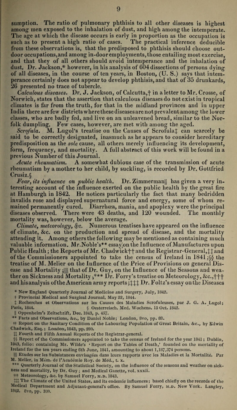 sumption. The ratio of pulmonary phthisis to all other diseases is highest among men exposed to the inhalation of dust, and high among the intemperate. The age at which the disease occurs is early in proportion as the occupation is such as to present a high ratio of cases. The practical inference deducible from these observations is, that the predisposed to phthisis should choose out¬ door occupations,and among in-dooremployments,those entailing most exercise, and that they of all others should avoid intemperance and the inhalation of dust. Dr. Jackson,* however, in his analysis of 604 dissections of persons dying of all diseases, in the course of ten years, in Boston, (U. S.) says that intem¬ perance certainly does not appear to develop phthisis, and that of 35 drunkards, 26 presented no trace of tubercle. Calculous diseases. Dr. J. Jackson, of Calcutta,-j* in a letter to Mr. Crosse, of Norwich, states that the assertion that calculous diseases do not exist in tropical climates is far from the truth, for that in the midland provinces and in upper Iudia there arefew districtswherethesediseasesarenotprevalentamong the lower classes, who are badly fed, and live on an unleavened bread, similar to the Nor¬ folk dumpling. Few cases, however, are met with among the aged. Scrofula. M. Lugol’s treatise on the Causes of Scrofula^ can scarcely be said to be correctly designated, inasmuch as he appears to consider hereditary predisposition as the sole cause, all others merely influencing its development, form, frequency, and mortality. A full abstract of this work will be found in a previous Number of this Journal. Acute rheumatism. A somewhat dubious case of the transmission of acute rheumatism by a mother to her child, by suckling, is recorded by Dr. Gottfried Crusiz.§ Fear, its influence on public health. Dr. Zimmerman|| has given a very in¬ teresting account of the influence exerted on the public health by the great fire at Hamburgh in 1842. He notices particularly the fact that many bedridden invalids rose and displayed supernatural force and energy, some of whom re¬ mained permanently cured. Diarrhoea, mania, and apoplexy were the principal diseases observed. There were 43 deaths, and 120 wounded. The monthly mortality was, however, below the average. Climate, meteorology, fyc. Numerous treatises have appeared on the influence of climate, &c. on the production and spread of disease, and the mortality attending it. Among others the following may be mentioned as containing much valuable information. Mr.Noble’s** essay(onthe Influence of Manufactures upon Public Health; the Reports of Mr. Chadwickffand the Registrar-General, and of the Commissioners appointed to take the census of Ireland in 1841 ;§§ the treatise of M. Melier on the Influence of the Price of Provisions on general Dis¬ ease and Mortality ;|||| that of Dr. Guy, on the Influence of the Seasons and wea¬ ther on Sickness and Mortality ■*** Dr. Forry’s treatise on Meteorology, &c.,fff and his analysis of the American army reports; Dr. F oltz’s essay on the Diseases * New England Quarterly Journal of Medicine and Surgery, July, 1842. t Provincial Medical and Surgical Journal, May 22, 1844. t Recherches et Observations sur les Causes des Maladies Scrofuleuses, par J. G. A. Lugol; Paris, 1844. § Oesterreisch. Med. Wochens. 15 Oct. 1842. || Oppenheim's Zeitschrift, Dec. 1843, p. 457. ** Facts and Observations, &c., by Daniel Noble; London, 8vo, pp. 88. +t Report on the Sanitary Condition of the Labouring Population of Great Britain, &c., by Edwin Chadwick, Esq.; London, 1843, pp. 280. tt Fourth and Fifth Annual Reports of the Registrar-general. §§ Report of the Commissioners appointed to take the census of Ireland for the year 1841; Dublin, 1843, folio: containing Mr. Wilde’s ‘ Report on the Tables of Death,’ founded on the mortality of Ireland for the ten years ending 6th June, 1841, amounting to about 1,187,374 persons. 1111 Etudes sur les Subsistances envisagees dans leurs rapports avec les Maladies et la Mortality. Par M. Melier, in Mem. de l’Academie Roy. de M£d., t. x. *** Quarterly Journal of the Statistical Society, on the influence of the seasons and weather on sick¬ ness and mortality, by Dr. Guy ; and Medical Gazette, vol. xxxii. trt Meteorology, &c. by Samuel Forry, m.d. 1843. tit The Climate of the United States, and its endemic influences; based chiefly on the records of the Medical Department and Adjutant-general’s office. By Samuel Forry, m.d. New York. Langley, 1842. 8vo, pp. 380.