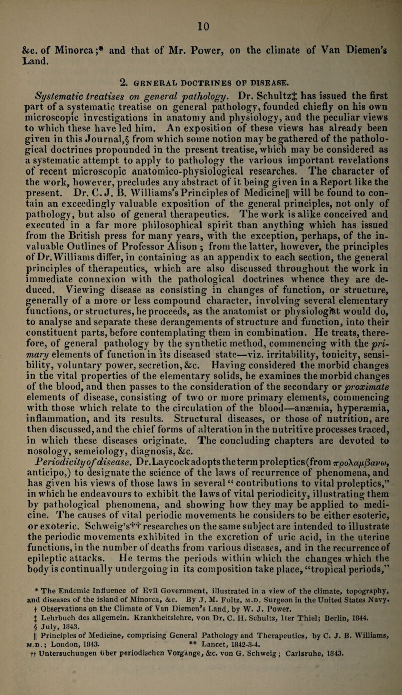 &c. of Minorca;* * * § and that of Mr. Power, on the climate of Van Diemen’s Land. 2. GENERAL DOCTRINES OF DISEASE. Systematic treatises on general pathology. Dr. SchultzJ has issued the first part of a systematic treatise on general pathology, founded chiefly on his own microscopic investigations in anatomy and physiology, and the peculiar views to which these have led him. An exposition of these views has already been given in this Journal,§ from which some notion may be gathered of the patholo¬ gical doctrines propounded in the present treatise, which may be considered as a systematic attempt to apply to pathology the various important revelations of recent microscopic anatomico-physiological researches. The character of the work, however, precludes any abstract of it being given in a Report like the present. Dr. C. J. B. Williams’s Principles of Medicine|| will be found to con¬ tain an exceedingly valuable exposition of the general principles, not only of pathology, but also of general therapeutics. The work is alike conceived and executed in a far more philosophical spirit than anything which has issued from the British press for many years, with the exception, perhaps, of the in¬ valuable Outlines of Professor Alison ; from the latter, however, the principles of Dr. Williams differ, in containing as an appendix to each section, the general principles of therapeutics, which are also discussed throughout the work in immediate connexion with the pathological doctrines whence they are de¬ duced. Viewing disease as consisting in changes of function, or structure, generally of a more or less compound character, involving several elementary functions, or structures, he proceeds, as the anatomist or physiologist would do, to analyse and separate these derangements of structure and function, into their constituent parts, before contemplating them in combination. He treats, there¬ fore, of general pathology by the synthetic method, commencing with the pri¬ mary elements of function in its diseased state—viz. irritability, tonicity, sensi¬ bility, voluntary power, secretion, &c. Having considered the morbid changes in the vital properties of the elementary solids, he examines the morbid changes of the blood, and then passes to the consideration of the secondary or proximate elements of disease, consisting of two or more primary elements, commencing with those which relate to the circulation of the blood—anaemia, hyperaemia, inflammation, and its results. Structural diseases, or those of nutrition, are then discussed, and the chief forms of alteration in the nutritive processes traced, in which these diseases originate. The concluding chapters are devoted to nosology, semeiology, diagnosis, &c. Periodicity of disease. Dr.Laycock adopts the term proleptics(from 7rpo\a^/3avw, anticipo,) to designate the science of the laws of recurrence of phenomena, and has given his views of those laws in several “ contributions to vital proleptics,” in which he endeavours to exhibit the laws of vital periodicity, illustrating them by pathological phenomena, and showing how they may be applied to medi¬ cine. The causes of vital periodic movements he considers to be either esoteric, or exoteric. Schweig’stt researches on the same subject are intended to illustrate the periodic movements exhibited in the excretion of uric acid, in the uterine functions, in the number of deaths from various diseases, and in the recurrence of epileptic attacks. He terms the periods within which the changes which the body is continually undergoing in its composition take place, “tropical periods,” * The Endemic Influence of Evil Government, illustrated in a view of the climate, topography, and diseases of the island of Minorca, &c. By J. M. Foltz, m.d. Surgeon in the United States Navy. + Observations on the Climate of Van Diemen’s Land, by W. J. Power, t Lehrbuch des allgemein. Krankheitslehre, von Dr. C. H. Schultz, Iter Thiel; Berlin, 1844. § July, 1843. || Principles of Medicine, comprising General Pathology and Therapeutics, by C. J. B. Williams, m.d.; London, 1843. ** Lancet, 1842-3-4. ft Untersuchungen fiber periodischen Vorgange, &c. von G. Schweig; Carlsruhe, 18 43.