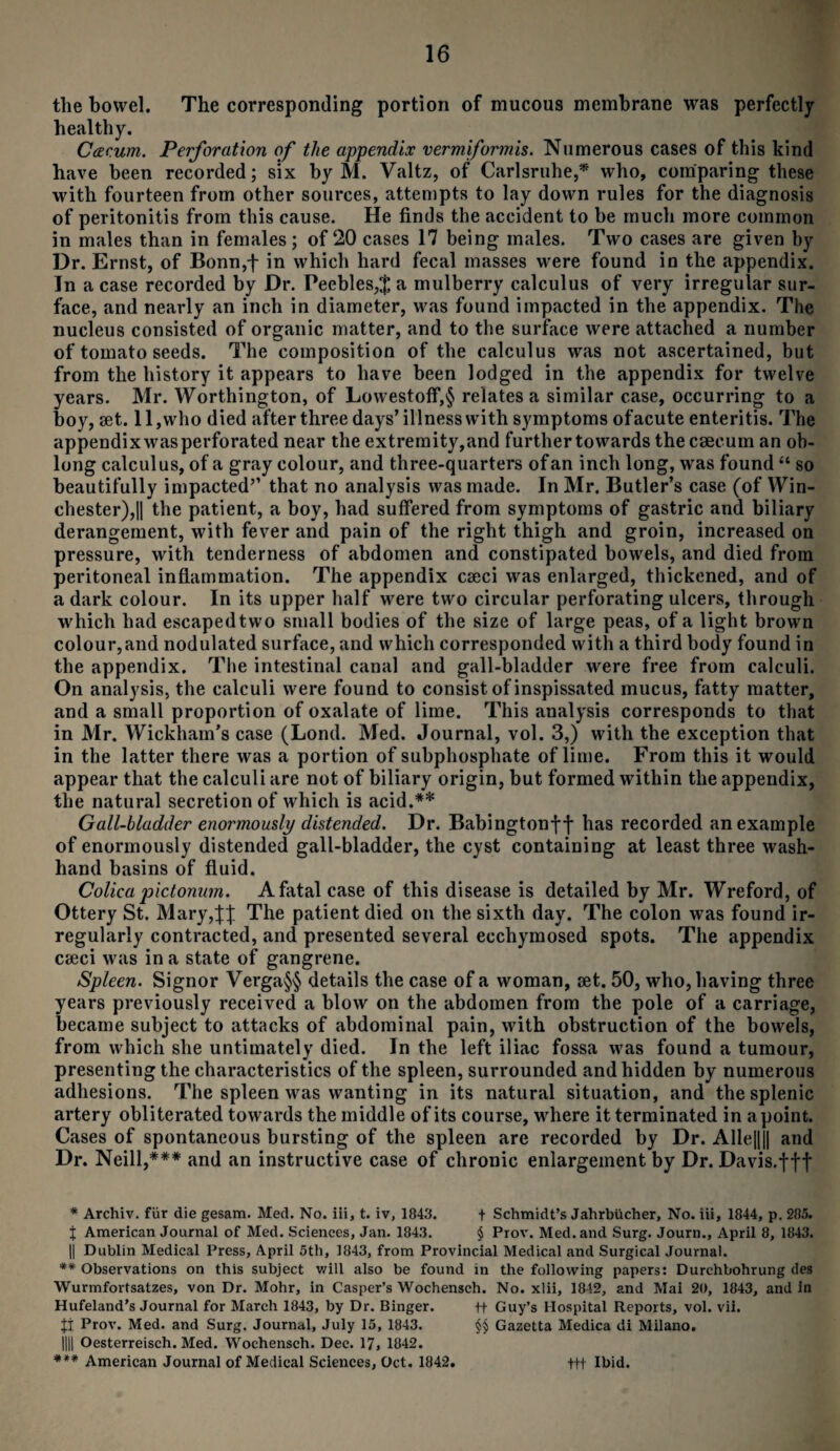 the bowel. The corresponding portion of mucous membrane was perfectly healthy. Cceeum. Perforation of the appendix vermiformis. Numerous cases of this kind have been recorded; six by M. Valtz, of Carlsruhe,* who, comparing these with fourteen from other sources, attempts to lay down rules for the diagnosis of peritonitis from this cause. He finds the accident to be much more common in males than in females; of 20 cases 17 being males. Two cases are given by Dr. Ernst, of Bonn,} in which hard fecal masses were found in the appendix. In a case recorded by Dr. Peebles,$ a mulberry calculus of very irregular sur¬ face, and nearly an inch in diameter, was found impacted in the appendix. The nucleus consisted of organic matter, and to the surface were attached a number of tomato seeds. The composition of the calculus was not ascertained, but from the history it appears to have been lodged in the appendix for twelve years. Mr. Worthington, of LowestofF,§ relates a similar case, occurring to a boy, set. 11,who died after three days’illness with symptoms ofacute enteritis. The appendixwas perforated near the extremity,and further towards the caecum an ob¬ long calculus, of a gray colour, and three-quarters of an inch long, was found “ so beautifully impacted’’ that no analysis was made. In Mr. Butler’s case (of Win¬ chester), |1 the patient, a boy, had suffered from symptoms of gastric and biliary derangement, with fever and pain of the right thigh and groin, increased on pressure, with tenderness of abdomen and constipated bowels, and died from peritoneal inflammation. The appendix cseci was enlarged, thickened, and of a dark colour. In its upper half were two circular perforating ulcers, through which had escaped two small bodies of the size of large peas, of a light brown colour,and nodulated surface, and which corresponded with a third body found in the appendix. The intestinal canal and gall-bladder were free from calculi. On analysis, the calculi were found to consist of inspissated mucus, fatty matter, and a small proportion of oxalate of lime. This analysis corresponds to that in Mr. Wickham’s case (Lond. Med. Journal, vol. 3,) with the exception that in the latter there was a portion of subphosphate of lime. From this it would appear that the calculi are not of biliary origin, but formed within the appendix, the natural secretion of which is acid.** Gall-bladder enormously distended. Dr. Babington}} has recorded an example of enormously distended gall-bladder, the cyst containing at least three wash- hand basins of fluid. Colica pictonum. A fatal case of this disease is detailed by Mr. Wreford, of Ottery St. Mary,}} The patient died on the sixth day. The colon was found ir¬ regularly contracted, and presented several ecchymosed spots. The appendix cseci was in a state of gangrene. Spleen. Signor Verga§§ details the case of a woman, set. 50, who, having three years previously received a blow on the abdomen from the pole of a carriage, became subject to attacks of abdominal pain, with obstruction of the bowels, from which she untimately died. In the left iliac fossa was found a tumour, presenting the characteristics of the spleen, surrounded and hidden by numerous adhesions. The spleen was wanting in its natural situation, and the splenic artery obliterated towards the middle of its course, where it terminated in apoint. Cases of spontaneous bursting of the spleen are recorded by Dr. Alle||j| and Dr. Neill,*** and an instructive case of chronic enlargement by Dr. Davis.}}f * Archiv. fur die gesam. Med. No. iii, t. iv, 1843. + Schmidt’s Jahrbucher, No. iii, 1844, p. 285. } American Journal of Med. Sciences, Jan. 1843. § Prov. Med. and Surg. Journ., April 8, 1843. || Dublin Medical Press, April 5th, 1843, from Provincial Medical and Surgical Journal. ** Observations on this subject will also be found in the following papers: Durchbohrung des Wurmfortsatzes, von Dr. Mohr, in Casper’s Wochensch. No. xlii, 1842, and Mai 20, 1843, and in Hufeland’s Journal for March 1843, by Dr. Binger. ff Guy’s Hospital Reports, vol. vii. Ji Prov. Med. and Surg. Journal, July 15, 1843. §§ Gazetta Medica di Milano. 1111 Oesterreisch. Med. Wochensch. Dec. 17. 1842. *** American Journal of Medical Sciences, Oct. 1842. ttt Ibid.