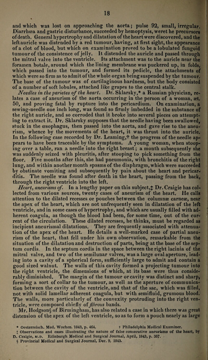 and which was lost on approaching the aorta; pulse 92, small, irregular. Diarrhoea and gastric disturbance, succeeded by hemoptysis, weret he precursors of death. General hypertrophy and dilatation of the heart were discovered, and the left auricle was distended by a red tumour, having, at first sight, the appearance of a clot of blood, but which on examination proved to be a lobulated fungoid tumour of the consistence of jelly. It distended the auricle and passed through the mitral valve into the ventricle. Its attachment was to the auricle near the foramen botale, around which the lining membrane was puckered up, in folds, which passed into the tumour, and formed its pedicle, the attachments of which were so firm as to admit of the whole organ being suspended by the tumour. The base of the tumour was of cartilaginous hardness, but the body consisted of a number of soft lobules, attached like grapes to the central stalk. Needles in the parietes of the heart. Dr. Sklarsky,* * * § a Russian physician, re¬ lates a case of aneurism of the aorta occurring in the person of a woman, aet. 50, and proving fatal by rupture into the pericardium. On examination, a sewing-needle one inch long, was found so firmly imbedded in the substance of the right auricle, and so corroded that it broke into several pieces on attempt¬ ing to extract it. Dr. Sklarsky supposes that the needle having been swallowed, stuck in the oesophagus, then passed into the aorta, and gave rise to the aneu¬ rism, whence by the movements of the heart, it was thrust into the auricle. In the following case recorded by Dr. Learning,'!* the progress of the needle ap¬ pears to have been traceable by the symptoms. A young woman, when stoop¬ ing over a table, ran a needle into the right breast; a month subsequently she was suddenly seized with pleuritis, after stooping to pick something from the floor. Five months after this, she had pneumonia, with bronchitis of the right lung, and within another month spasms of the diaphragm, which were succeeded by obstinate vomiting and subsequently by pain about the heart and pericar¬ ditis. The needle was found after death in the heart, passing from the back, through the right ventricle into the left. Heart, aneurisms of. In a lengthy paper on this subject,:}: Dr. Craigie has col¬ lected from various sources, twenty cases of aneurism of the heart. He calls attention to the dilated recesses or pouches between the columnse carnese, near the apex of the heart, which are not unfrequently seen in dilatation of the left ventricle, and in some cases of hypertrophy, and which are usually filled with ad¬ herent coagula, as though the blood had been, for some time, out of the cur¬ rent of the circulation. These dilated recesses, he thinks, must be regarded as incipient aneurismal dilatations. They are frequently associated with attenua¬ tion of the apex of the heart. He details a well-marked case of partial aneu¬ rism of the heart, that fell under his own observation, remarkable from the situation of the dilatation and destruction of parts, being at the base of the sep¬ tum cordis. In the septum cordis in the space between the right lacinia of the mitral valve, and two of the semilunar valves, was a large oval aperture, lead¬ ing into a cavity of a spherical form, sufficiently large to admit and contain a good sized walnut. The walls of this cavity formed a projecting tumour into the right ventricle, the dimensions of which, at its base were thus conside¬ rably diminished. The margin of the tumour or cavity was distinct and sharp, forming a sort of collar to the tumour, as well as the aperture of communica¬ tion between the cavity of the ventricle, and that of the sac, which was filled, not with solid lamellar adherent coagula, but with semifluid, grumous blood. The walls, more particularly of the convexity protruding into the right ven¬ tricle, were composed chiefly of fibrous bands. Mr. Hodgson§ of Birmingham, has also related a case in which there was great distension of the apex of the left ventricle, so as to form a pouch nearly as large * Oesterreisch. Med. Wochen 1843, p. 464. + Philadelphia Medical Examiner. % Observations and cases illustrating the nature of false consecutive aneurisms of the heart, by D. Craigie, m.d. Edinburgh Medical and Surgical Journal, April, 1843, p. 357. § Provincial Medical and Surgical Journal, Dec. 9, 1843.