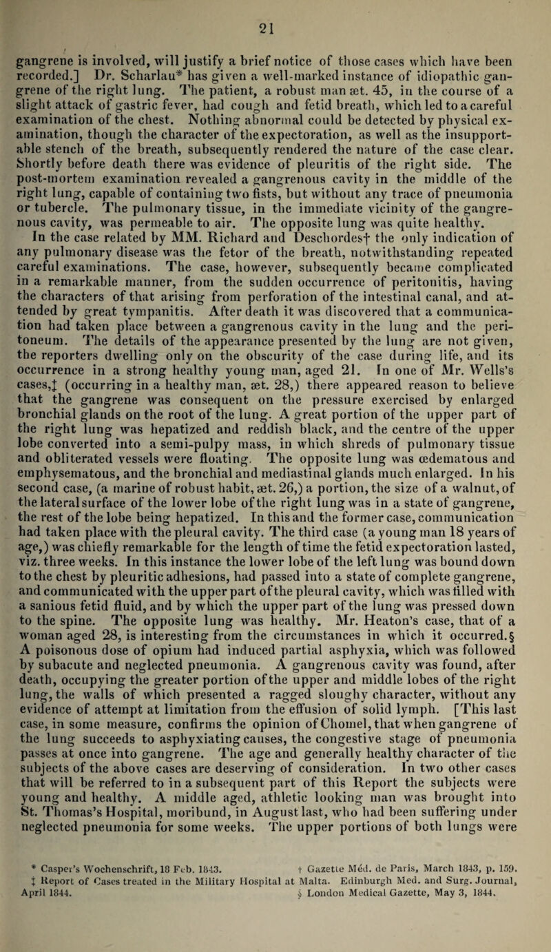 gangrene is involved, will justify a brief notice of those cases which have been recorded.] Dr. Scharlau* has given a well-marked instance of idiopathic gan¬ grene of the right lung. The patient, a robust man set. 45, in the course of a slight attack of gastric fever, had cough and fetid breath, which led to a careful examination of the chest. Nothing abnormal could be detected by physical ex¬ amination, though the character of the expectoration, as well as the insupport¬ able stench of the breath, subsequently rendered the nature of the case clear. Shortly before death there was evidence of pleuritis of the right side. The post-mortem examination revealed a gangrenous cavity in the middle of the right lung, capable of containing two fists, but without any trace of pneumonia or tubercle. The pulmonary tissue, in the immediate vicinity of the gangre¬ nous cavity, was permeable to air. The opposite lung was quite healthy. In the case related by MM. Richard and Deschordesf the only indication of any pulmonary disease was the fetor of the breath, notwithstanding repeated careful examinations. The case, however, subsequently became complicated in a remarkable manner, from the sudden occurrence of peritonitis, having the characters of that arising from perforation of the intestinal canal, and at¬ tended by great tympanitis. After death it was discovered that a communica¬ tion had taken place between a gangrenous cavity in the lung and the peri¬ toneum. The details of the appearance presented by the lung are not given, the reporters dwelling only on the obscurity of the case during life, and its occurrence in a strong healthy young man, aged 21. In one of Mr. Wells’s cases,| (occurring in a healthy man, set. 28,) there appeared reason to believe that the gangrene was consequent on the pressure exercised by enlarged bronchial glands on the root of the lung. A great portion of the upper part of the right lung was hepatized and reddish black, and the centre of the upper lobe converted into a semi-pulpy mass, in which shreds of pulmonary tissue and obliterated vessels were floating. The opposite lung was cedematous and emphysematous, and the bronchial and mediastinal glands much enlarged. In his second case, (a marine of robust habit, aet. 26,) a portion, the size of a walnut, of the lateral surface of the lower lobe of the right lung was in a state of gangrene, the rest of the lobe being hepatized. In this and the former case, communication had taken place with the pleural cavity. The third case (a young man 18 years of age,) was chiefly remarkable for the length of time the fetid expectoration lasted, viz. three weeks. In this instance the lower lobe of the left lung was bound down to the chest by pleuritic adhesions, had passed into a state of complete gangrene, and communicated with the upper part of the pleural cavity, which was tilled with a sanious fetid fluid, and by which the upper part of the lung was pressed down to the spine. The opposite lung was healthy. Mr. Heaton’s case, that of a woman aged 28, is interesting from the circumstances in which it occurred.§ A poisonous dose of opium had induced partial asphyxia, which was followed by subacute and neglected pneumonia. A gangrenous cavity was found, after death, occupying the greater portion of the upper and middle lobes of the right lung, the walls of which presented a ragged sloughy character, without any evidence of attempt at limitation from the effusion of solid lymph. [This last case, in some measure, confirms the opinion of Chomel, that when gangrene of the lung succeeds to asphyxiating causes, the congestive stage of pneumonia passes at once into gangrene. The age and generally healthy character of the subjects of the above cases are deserving of consideration. In two other cases that will be referred to in a subsequent part of this Report the subjects were young and healthy. A middle aged, athletic looking man was brought into St. Thomas’s Hospital, moribund, in August last, who had been suffering under neglected pneumonia for some weeks. The upper portions of both lungs were * Casper’s Wochenschrift, 18 Feb. 1843. t Gazette Med. de Paris, March 1843, p. 159. j Report of Cases treated in the Military Hospital at Malta. Edinburgh Med. and Surg. Journal, April 1844. $ London Medical Gazette, May 3, 1844,