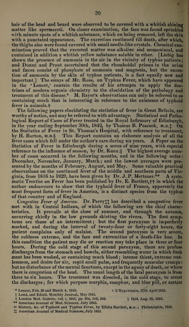 hair of the head and beard were observed to be covered with a whitish shining matter like spermaceti. On closer examination, the face was found sprinkled with minute spots of a whitish substance, which on being removed, left the skin with a punctated appearance. The excretion continued till death, after which, the thighs also were found covered with small needle-like crystals. Chemical exa¬ mination proved that the excreted matter was alkaline and ammoniacal, and contained in addition a whitish yellow substance soluble in ether. [Liebig has shown the presence of ammonia in the air in the vicinity of typhus patients; and Donne and Prout ascertained that the rhomboidal prisms in the urine and faeces consist of phosphate of ammonia and magnesia, but the excre¬ tion of ammonia by the skin of typhus patients, is a fact equally new and important.] The essays of Mr. Ross, on Typhus Fever, which have appeared in the * Lancet,’ contain the results of his attempts to apply the doc¬ trines of modern organic chemistry to the elucidation of the pathology and treatment of this disease.* M. Rayer’s observations can only be referred to as containing much that is interesting in reference to the existence of typhoid fever in animals.+ The following papers elucidating the statistics of fever in Great Britain, are worthy of notice, and may be referred to with advantage. Statistical and Patho¬ logical Report of Cases of Fever treated in the Royal Infirmary of Edinburgh, in the year ending September 30th, 1842, by Thomas B. Peacock, m.d.} On the Statistics of Fever in St. Thomas’s Hospital, with reference to treatment, by H. Burton, m.d.§ This Report contains an elaborate analysis of all the fever cases which fell under the author’s care during six years. A Paper on the Statistics of Fever in Edinburgh during a series of nine years, with especial reference to the influence of season, by Dr. Knox.|| The highest average num¬ ber of cases occurred in the following months, and in the following order: December, November, January, March; and the lowest averages were pre¬ sented by the months of February, August, and May. Some valuable practical observations on the continued fever of the middle and southern parts of Vir¬ ginia, from 1816 to 1829, have been given by Dr. J. P. Mettauer.** A syste¬ matic Treatise on Fever has been published by Dr. E. Bartlett,ff in which the author endeavours to show that the typhoid fever of France, apparently the most frequent form of fever in America, is a distinct species from the typhus of that country and of England. Congestive Fever of America. Dr. Parry}]; has described a congestive fever met with in Central Indiana, of which the following are the chief charac¬ teristics. It prevails at the close of summer, and through the autumn, occurring chiefly in the low grounds skirting the rivers. The first symp¬ toms are those of an intermittent; but the first paroxysm is imperfectly marked, and during the interval of twenty-four or forty-eight hours, the patient complains only of malaise. The second paroxysm is very severe, the coldness extreme, and the face and extremities of a death-like hue. In this condition the patient may die or reaetion may take place in three or four hours. During the cold stage of this second paroxysm, there are profuse discharges from the stomach and bowels, either resembling water in which fresh meat has been washed, or containing much blood; intense thirst, extreme rest¬ lessness, and desire for air, rapid small pulse, and frequently muscular cramps: but no disturbance of the mental functions, except in the agony of death, or where there is congestion of the head. The usual length of the fatal paroxysm is from three to six hours. The treatment was directed, in the cold stage, to arrest the discharges; for which purpose morphia, eamphor, and blue pill, or acetate * Lancet, Feb. 25 and March 4, 1843. f L’Experience, 27th April 1843. J Lond. and Edinb. Monthly Journal, May 1843. § London Med. Gazette, vol. i, 1843, pp. 204, 503, 599. || Ibid. Aug. 25, 1843. ** American Journal of Med. Sciences, July 1843. ++ History, &c. of Typhoid and Typhus Fever, by Elisha Bartlett, m.d. ; Philadelphia, 1842. tj American Journal of Medical Sciences, July 1843.