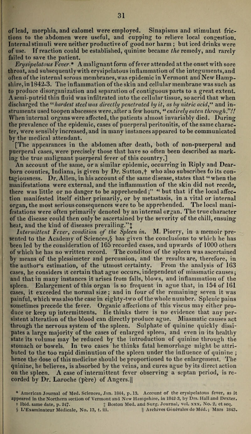 of lead, morphia, and calomel were employed. Sinapisms and stimulant fric¬ tions to the abdomen were useful, and cupping to relieve local congestion. Internal stimuli were neither productive of good nor harm ; but iced drinks were of use. If reaction could be established, quinine became the remedy, and rarely failed to save the patient. Erysipelatous Fever * * * § A malignant form of fever attended at the onset with sore throat, and subsequently with erysipelatous inflammation of the integuments,and often of the internal serous membranes, was epidemic in Vermont and New Hamp¬ shire, in 1842-3. The inflammation of the skin and cellular membrane was such as to produce disorganization and separation of contiguous parts to a great extent. A semi-putrid thin fluid was infiltrated into the cellular tissue, so acrid that when discharged the “ hardest steel was directly penetrated by it, as by nitric acid ” and in¬ struments used toopen abscesses were, after a few hours, “ entirely eaten through.”!! When internal organs were affected, the patients almost invariably died. During the prevalence of the epidemic, cases of puerperal peritonitis, of the same charac¬ ter, were sensibly increased, and in many instances appeared to be communicated by the medical attendant. [The appearances in the abdomen after death, both of non-puerperal and puerperal cases, were precisely those that have so often been described as mark¬ ing the true malignant puerperal fever of this country.] An account of the same, ora similar epidemic, occurring in Riply and Dear¬ born counties, Indiana, is given by Dr. Sutton,f who also subscribes fo its con¬ tagiousness. Dr. Allen, in his account of the same disease, states that “ when the manifestations were external, and the inflammation of the skin did not recede, there was little or no danger to be apprehended;” “ but that if the local affec¬ tion manifested itself either primarily, or by metastasis, in a vital or internal organ, the most serious consequences were to be apprehended. The local mani¬ festations were often primarily denoted by an internal organ. The true character of the disease could then only be ascertained by the severity of the chill, ensuing heat, and the kind of diseases prevailing.”! Intermittent Fever, condition of the Spleen in. M. Piorry, in a memoir pre¬ sented to the Academy of Sciences,§ has given the conclusions to which he has been led by the consideration of 165 recorded cases, and upwards of 1000 others of which he has no written record. The conditon of the spleen was ascertained by means of the plessiineter and percussion, and the results are, therefore, in the author’s estimation, of the utmost certainty. From the analysis of 163 cases, he considers it certain that ague occurs, independent of miasmatic causes; and that in many instances it arises from falls, blows, and inflammation of the spleen. Enlargement of this organ is so frequent in ague that, in 154 of 161 cases, it exceeded the normal size; and in four of the remaining seven it was painful, which was also the case in eighty-two of the whole number. Splenic pains sometimes precede the fever. Organic affections of this viscus may either pro- ! duce or keep up intermittents. He thinks there is no evidence that any per¬ sistent alteration of the blood can directly produce ague. Miasmatic causes act through the nervous system of the spleen. Sulphate of quinine quickly dissi¬ pates a large majority of the cases of enlarged spleen, and even in its healthy state its volume may be reduced by the introduction of quinine through the stomach or bowels. In two cases he thinks fatal hemorrhage might be attri¬ buted to the too rapid diminution of the spleen under the influence of quinine ; hence the dose of this medicine should be proportioned to the enlargement. The quinine, he believes, is absorbed by the veins, and cures ague by its direct action on the spleen. A case of intermittent fever observing a septan period, is re¬ corded by Dr. Laroche (phre) of Angers.|| * American Journal of Med. Sciences, Jan. 1844, p. 13. Account of the erysipelatous fever, as it appeared in the Northern section of Vermont and New Hampshire, in 1042-3, by Drs. Hall and Dexter. t Ibid, same date, p. 247. t Boston Med. and Surg. Journal, vol. xxx. No. 2, et seq. § L’Examinateur Medicale, No. 13, t. iii. || Archives Generates de Mdd.; Mars 1843.