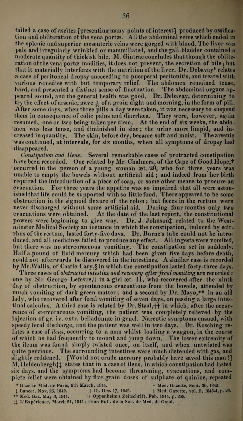 tailed a case of ascites [presenting many points of interest] produced by ossifica¬ tion and obliteration of the vena portae. All the abdominal veins which ended in the splenic and superior mesenteric veins were gorged with blood. The liver was pale and irregularly wrinkled or mamrnillated, and the gall-bladder contained a moderate quantity of thickish bile. M. Gintrac concludes that though the oblite¬ ration of the vena portae modifies, it does not prevent, the secretion of bile; but that it materially interferes with the nutrition of the liver. Dr. Debavay* relates a case of peritoneal dropsy succeeding to puerperal peritonitis, and treated with various remedies with but temporary relief. The abdomen remained tense, hard, and presented a distinct sense of fluctuation. The abdominal organs ap¬ peared sound, and the general health was good. Dr. Debavay, determining to try the effect of arsenic, gave ^ of a grain night and morning, in the form of pill. After some days, when three pills a day were taken, it was necessary to suspend them in consequence of colic pains and diarrhoea. They were, however, again resumed, one or two being taken per diem. At the end of six weeks, the abdo¬ men was less tense, and diminished in size; the urine more limpid, and in¬ creased in quantity. The skin, before dry, became soft and moist. The arsenic was continued, at intervals, for six months, when all symptoms of dropsy had disappeared. Constipation and Ileus. Several remarkable cases of protracted constipation have been recorded. One related by Mr. Chalmers, of the Cape of Good Hope,+ occurred in the person of a young woman set. 20, who for three years was unable to empty the bowels without artificial aid ; and indeed from her birth required the introduction of a piece of soap, or some other means to procure an evacuation. For three years the appetite was so impaired that all were aston¬ ished that life could be supported withso littlefood. There appeared to be some obstruction in the sigmoid flexure of the colon; but faeces in the rectum were never discharged without some artificial aid. During four months only two evacuations were obtained. At the date of the last report, the constitutional powers were beginning to give way. Dr. J. Johnson^ related to the West¬ minster Medical Society an instance in which the constipation, induced by scir- rhus of the rectum, lasted forty-five days. Dr. Burne’s tube could not be intro¬ duced, and all medicines failed to produce any effect. All ingesta were vomited, but there was no stercoraceous vomiting. The constipation set in suddenly. Haifa pound of fluid mercury which had been given five days before death, could not afterwards be discovered in the intestines. A similar case is recorded by Mr.Wallis, of Castle Cary,§ in which the constipation lasted forty-three days. Three cases of obstructed intestine and recovery after fecal vomiting, are recorded : one by Sir George Lefevre,|| in a girl set. 11, who recovered after the ninth day of obstruction, by spontaneous evacuations from the bowels, attended by much vomiting of dark green matter; and a second by Dr. Mayo,** in an old lady, who recovered after fecal vomiting of seven days, on passing a large intes¬ tinal calculus. A third case is related by Dr. Staal,ff in which, after the occur¬ rence of stercoraceous vomiting, (he patient was completely relieved by the injection of gr. iv. extr. belladonnse in gruel. Narcotic symptoms ensued, with speedy fecal discharge, and the patient was well in two days. Dr. Kosching re¬ lates a case of ileus, occurring to a man whilst loading a waggon, in the course of which he had frequently to mount and jump down. The lower extremity of the ileum was found simply twisted once, on itself, and when untwisted was quite pervious. The surrounding intestines were much distended with gas, and slightly reddened. [Would not crude mercury probably have saved this man ?] M.HeldenberghJJ states that in a case of ileus, in which constipation had lasted six days, and the symptoms had become threatening, evacuations, and com¬ plete relief were obtained by five-grain doses of sulphate of quinine, repeated * Gazette M£d. de Paris, 9th March, 1844. t Med. Gazette, Sept. 30, 1842. J Lancet, Nov. 26, 1842. $ lb. Dec. 17, 1842. || Med. Gazette, vol. ii, 1843-4, p. 26. ** Med. Gaz. May 3, 1844. tt Oppenheim’s Zeitschrift, Feb. 1844, p. 258. Jt L’F-xperience, March 21, 1844; from Bull, de la Soc. de M£d. de Gand.