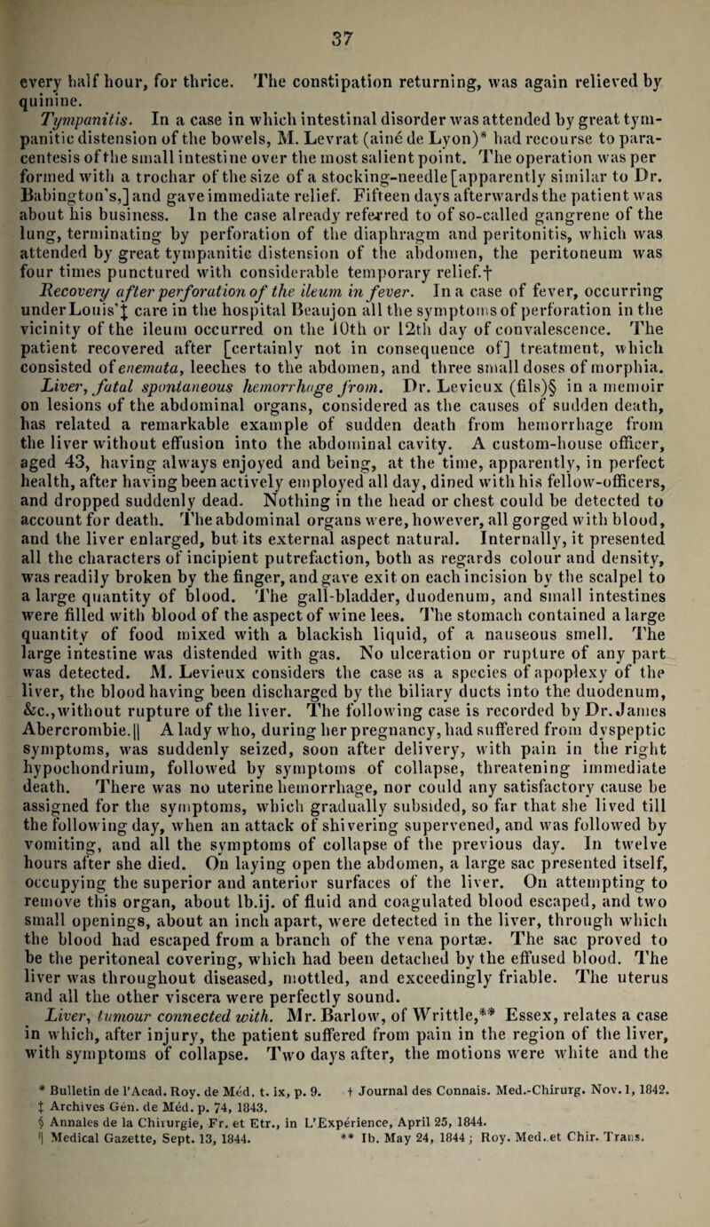 every half hour, for thrice. The constipation returning, was again relieved by quinine. Tympanitis. In a case in which intestinal disorder was attended by great tym¬ panitic distension of the bowels, M. Levrat (aine de Lyon)* had recourse to para¬ centesis of the small intestine over the most salient point. The operation was per formed with a trochar of the size of a stocking-needle [apparently similar to Dr. Babington's,] and gave immediate relief. Fifteen days afterwards the patient was about his business. In the case already referred to of so-called gangrene of the lung, terminating by perforation of the diaphragm and peritonitis, which was attended by great tympanitic distension of the abdomen, the peritoneum was four times punctured with considerable temporary relief, f Recovery after perforation of the ileum in fever. In a case of fever, occurring under Louis’}; care in the hospital Beaujon all the symptoms of perforation in the vicinity of the ileum occurred on the 1 Oth or 12th day of convalescence. The patient recovered after [certainly not in consequence of] treatment, which consisted of enemuta, leeches to the abdomen, and three small doses of morphia. Liver, fatal spontaneous hemorrhage from. Dr. Levieux (fils)§ in a memoir on lesions of the abdominal organs, considered as the causes of sudden death, has related a remarkable example of sudden death from hemorrhage from the liver without effusion into the abdominal cavity. A custom-house officer, aged 43, having always enjoyed and being, at the time, apparently, in perfect health, after having been actively employed all day, dined with his fellow-officers, and dropped suddenly dead. Nothing in the head or chest could be detected to account for death. The abdominal organs were, however, all gorged with blood, and the liver enlarged, but its external aspect natural. Internally, it presented all the characters of incipient putrefaction, both as regards colour and density, was readily broken by the finger, and gave exit on each incision by the scalpel to a large quantity of blood. The gall-bladder, duodenum, and small intestines were filled with blood of the aspect of wine lees. The stomach contained a large quantity of food mixed with a blackish liquid, of a nauseous smell. The large intestine was distended with gas. No ulceration or rupture of any part was detected. M. Levieux considers the case as a species of apoplexy of the liver, the blood having been discharged by the biliary ducts into the duodenum, &c., without rupture of the liver. The following case is recorded by Dr. James Abercrombie. || A lady who, during her pregnancy, had suffered from dyspeptic symptoms, was suddenly seized, soon after delivery, with pain in the right hypochondrium, followed by symptoms of collapse, threatening immediate death. There was no uterine hemorrhage, nor could any satisfactory cause be assigned for the symptoms, which gradually subsided, so far that she lived till the following day, when an attack of shivering supervened, and was followed by vomiting, and all the symptoms of collapse of the previous day. In twelve hours after she died. On laying open the abdomen, a large sac presented itself, occupying the superior aud anterior surfaces of the liver. On attempting to remove this organ, about lb.ij. of fluid and coagulated blood escaped, and two small openings, about an inch apart, were detected in the liver, through which the blood had escaped from a branch of the vena portse. The sac proved to be the peritoneal covering, which had been detached by the effused blood. The liver was throughout diseased, mottled, and exceedingly friable. The uterus and all the other viscera were perfectly sound. Liver, tumour connected with. Mr. Barlow, of Writtle,** Essex, relates a case in which, after injury, the patient suffered from pain in the region of the liver, with symptoms of collapse. Two days after, the motions were white and the * Bulletin de l’Acad. Roy. de Med. t. ix, p. 9. t Journal des Connais. Med.-Chirurg. Nov. 1, 1842. t Archives Gen. de Med. p. 74, 1843. § Annales de la Chirurgie, Fr. et Etr., in L’Experience, April 25, 1844. '1 Medical Gazette, Sept. 13, 1844. ** lb. May 24, 1844; Roy. Med.et Chir. Trans.