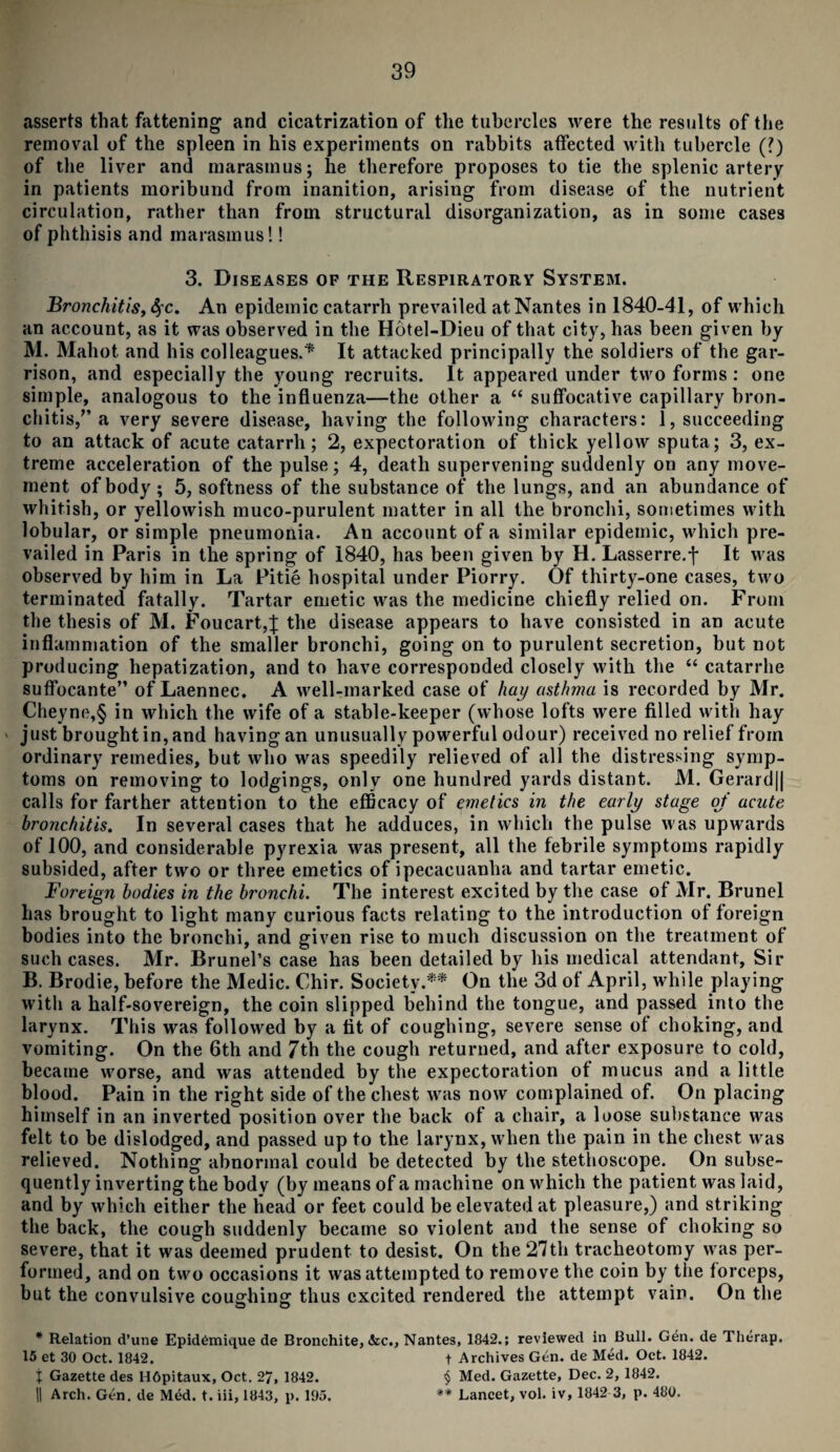 asserts that fattening and cicatrization of the tubercles were the results of the removal of the spleen in his experiments on rabbits affected with tubercle (?) of the liver and marasmus; he therefore proposes to tie the splenic artery in patients moribund from inanition, arising from disease of the nutrient circulation, rather than from structural disorganization, as in some cases of phthisis and marasmus!! 3. Diseases op the Respiratory System. Bronchitis, Sfc. An epidemic catarrh prevailed at Nantes in 1840-41, of which an account, as it was observed in the Hotel-Dieu of that city, has been given by M. Mahot and his colleagues.* It attacked principally the soldiers of the gar¬ rison, and especially the young recruits. It appeared under two forms : one simple, analogous to the influenza—the other a “ suffocative capillary bron¬ chitis/’a very severe disease, having the following characters: 1, succeeding to an attack of acute catarrh; 2, expectoration of thick yellow sputa; 3, ex¬ treme acceleration of the pulse; 4, death supervening suddenly on any move¬ ment of body ; 5, softness of the substance of the lungs, and an abundance of whitish, or yellowish muco-purulent matter in all the bronchi, sometimes with lobular, or simple pneumonia. An account of a similar epidemic, which pre¬ vailed in Paris in the spring of 1840, has been given by H. Lasserre.f It was observed by him in La Pitie hospital under Piorry. Of thirty-one cases, two terminated fatally. Tartar emetic was the medicine chiefly relied on. From the thesis of M. Foucart,J the disease appears to have consisted in an acute inflammation of the smaller bronchi, going on to purulent secretion, but not producing hepatization, and to have corresponded closely with the “ catarrhe suffocante” of Laennec. A well-marked case of hay asthma is recorded by Mr. Cheyne,§ in which the wife of a stable-keeper (whose lofts were filled with hay just brought in, and having an unusually powerful odour) received no relief from ordinary remedies, but who was speedily relieved of all the distressing symp¬ toms on removing to lodgings, only one hundred yards distant. M. Gerard|| calls for farther attention to the efficacy of emetics in the early stage oj acute bronchitis. In several cases that he adduces, in which the pulse was upwards of 100, and considerable pyrexia was present, all the febrile symptoms rapidly subsided, after two or three emetics of ipecacuanha and tartar emetic. Foreign bodies in the bronchi. The interest excited by the case of Mr. Brunei has brought to light many curious facts relating to the introduction of foreign bodies into the bronchi, and given rise to much discussion on the treatment of such cases. Mr. Brunei’s case has been detailed by his medical attendant, Sir B. Brodie, before the Medic. Chir. Society.** On the 3d of April, while playing with a half-sovereign, the coin slipped behind the tongue, and passed into the larynx. This was followed by a tit of coughing, severe sense of choking, and vomiting. On the 6th and 7th the cough returned, and after exposure to cold, became worse, and was attended by the expectoration of mucus and a little blood. Pain in the right side of the chest was now complained of. On placing himself in an inverted position over the back of a chair, a loose substance was felt to be dislodged, and passed up to the larynx, when the pain in the chest was relieved. Nothing abnormal could be detected by the stethoscope. On subse¬ quently inverting the body (by means of a machine on which the patient was laid, and by which either the head or feet could be elevated at pleasure,) and striking the back, the cough suddenly became so violent and the sense of choking so severe, that it was deemed prudent to desist. On the 27th tracheotomy was per¬ formed, and on two occasions it was attempted to remove the coin by the forceps, but the convulsive coughing thus excited rendered the attempt vain. On the * Relation d’une Epidemique de Bronchite, &c., Nantes, 1842.; reviewed in Bull. Gen. de Tlierap. 15 et 30 Oct. 1842. t Archives Gen. de Med. Oct. 1842. j Gazette des H6pitaux, Oct. 27, 1842. § Med. Gazette, Dec. 2, 1842. || Arch. Gen. de Med. t. iii, 1843, p. 195. ** Lancet, vol. iv, 1842 3, p. 480.