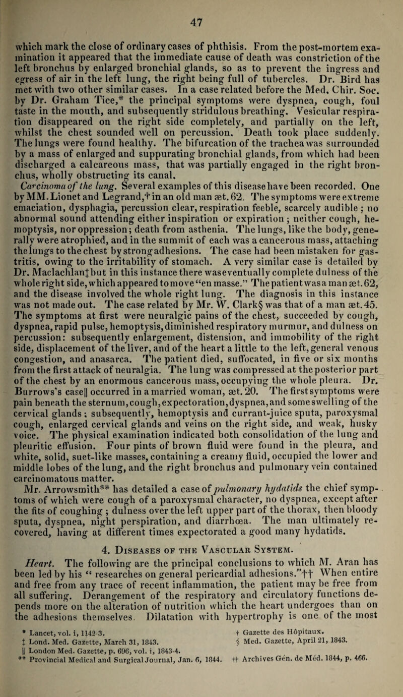 which mark the close of ordinary cases of phthisis. From the post-mortem exa¬ mination it appeared that the immediate cause of death was constriction of the left bronchus by enlarged bronchial glands, so as to prevent the ingress and egress of air in the left lung, the right being full of tubercles. Dr. Bird has met with two other similar cases. In a case related before the Med. Chir. Soc. by Dr. Graham Tice,* the principal symptoms were dyspnea, cough, foul taste in the mouth, and subsequently stridulous breathing. Vesicular respira¬ tion disappeared on the right side completely, and partially on the left, whilst the chest sounded well on percussion. Death took place suddenly. The lungs were found healthy. The bifurcation of the trachea was surrounded by a mass of enlarged and suppurating bronchial glands, from which had been discharged a calcareous mass, that was partially engaged in the right bron¬ chus, wholly obstructing its canal. Carcinoma of the lung. Several examples of this diseasehave been recorded. One by MM. Lionet and Legrand,t in an old man set. 62. The symptoms were extreme emaciation, dysphagia, percussion clear, respiration feeble, scarcely audible : no abnormal sound attending either inspiration or expiration ; neither cough, he¬ moptysis, nor oppression; death from asthenia. The lungs, like the body, gene¬ rally were atrophied, and in the summit of each was a cancerous mass, attaching theiungs to the chest by strong adhesions. The case had been mistaken for gas¬ tritis, owing to the irritability of stomach. A very similar case is detailed by Dr. Maclachlanjbut in this instance there waseventually complete dwlness of the whole right side, which appeared to move “en masse.” The patient was a man set. 62, and the disease involved the whole right lung. The diagnosis in this instance was not made out. The case related by Mr. W. Clark§ was that of a man set. 45. The symptoms at first were neuralgic pains of the chest, succeeded by cough, dyspnea,rapid pulse, hemoptysis,diminished respiratory murmur, and dulness on percussion: subsequently enlargement, distension, and immobility of the right side, displacement of the liver, and of the heart a little to the left, general venous congestion, and anasarca. The patient died, suffocated, in five or six months from the first attack of neuralgia. The lung was compressed at the posterior part of the chest by an enormous cancerous mass, occupying the whole pleura. Dr. Burrows’s case|| occurred in a married woman, set. 20. The first symptoms were pain beneath the sternum,cough,expectoration,dyspnea,and someswelling of the cervical glands; subsequently, hemoptysis and currant-juice sputa, paroxysmal cough, enlarged cervical glands and veins on the right side, and weak, husky voice. The physical examination indicated both consolidation of the lung and pleuritic effusion. Four pints of brown fluid were found in the pleura, and white, solid, suet-like masses, containing a creamy fluid, occupied the lower and middle lobes of the lung, and the right bronchus and pulmonary vein contained carcinomatous matter. Mr. Arrowsmith** has detailed a case of pulmonary hydatids the chief symp¬ toms of which were cough of a paroxysmal character, no dyspnea, except after the fits of coughing ; dulness over the left upper part of the thorax, then bloody sputa, dyspnea, night perspiration, and diarrhoea. The man ultimately re¬ covered, having at different times expectorated a good many hydatids. 4. Diseases of the Vascular System. Heart. The following are the principal conclusions to which M. Aran has been led by his “ researches on general pericardial adhesions/’tf When entire and free from any trace of recent inflammation, the patient may be free from all suffering. Derangement of the respiratory and circulatory functions de¬ pends more on the alteration of nutrition which the heart undergoes than on the adhesions themselves. Dilatation with hypertrophy is one of the most * Lancet, vol. i, 1142-3. + Gazette des Hopitaux. J Lond. Med. Gazette, March 31, 1843. § Med. Gazette, April 21, 1843. H London Med. Gazette, p. 696, vol. i, 1843-4. #* Provincial Medical and Surgical Journal, Jan. 6, 1844. ft Archives Gen. de Med. 1844, p. 466.