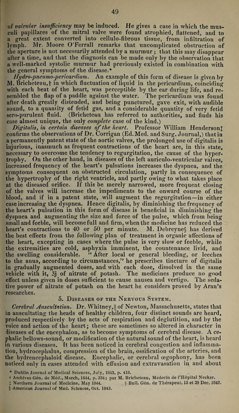 of valvular insufficiency may be induced. He gives a case in which the mus- culi papillares of the mitral valve were found atrophied, flattened, and to a great extent converted into cellulo-fibrous tissue, from infiltration of lymph. Mr. Moore O’Ferrall remarks that uncomplicated obstruction of the aperture is not necessarily attended by a murmur ; that this may disappear after a time, and that the diagnosis can be made only by the observation that a well-marked systolic murmur had previously existed in combination with the general symptoms of the disease.* Hydro-pneumo-pericardium. An example of this form of disease is given by M. Bricheteau,f in which fluctuation of liquid in the pericardium, coinciding with each beat of the heart, was perceptible by the ear during life, and re¬ sembled the flap of a paddle against the water. The pericardium was found after death greatly distended, and being punctured, gave exit, with audible sound, to a quantity of fetid gas, and a considerable quantity of very fetid sero-purulent fluid. (Briclieteau has referred to authorities, and finds his case almost unique, the only complete case of the kind.) Digitalis yin certain diseases of the heart. Professor William Henderson}; confirms the observations of Dr. Corrigan (Ed. Med. and Surg. Journal,) that in a permanently patent state of the aortic valves, the prolonged use of digitalis is injurious, inasmuch as frequent contractions of the heart are, in this state, necessary to overcome the tendency to regurgitation, the cause of the hyper¬ trophy. On the other hand, in diseases of the left auriculo-ventricular valves, increased frequency of the heart’s pulsations increases the dyspnea, and the symptoms consequent on obstructed circulation, partly in consequence of the hypertrophy of the right ventricle, and partly owing to what takes place at the diseased orifice. If this be merely narrowed, more frequent closing of the valves will increase the impediments to the onward course of the blood, and if in a patent state, will augment the regurgitation—in either case increasing the dyspnea. Hence digitalis, by diminishing the frequency of the heart’s pulsation in this form of disease is beneficial in diminishing the dyspnea and augmenting the size and force of the pulse, which from being small and feeble, will becomefull and firm, when the medicine has reduced the heart’s contractions to 40 or 50 per minute. M. Debreyne§ has derived the best effects from the following plan of treatment in organic affections of the heart, excepting in cases where the pulse is very slow or feeble, while the extremities are cold, asphyxia imminent, the countenance livid, and the swelling considerable. e< After local or general bleeding, or leeches to the anus, according to circumstances,” he prescribes tincture of digitalis in gradually augmented doses, and with each dose, dissolved in the same vehicle with it, 3j of nitrate of potash. The medicines produce no good effect unless given in doses sufficient to cause nausea and vertigo. The seda¬ tive power of nitrate of potash on the heart he considers proved by Aran’s researches. 5. Diseases of the Nervous System. Cerebral Auscultation. Dr. Whitney,|| of Newton, Massachusetts, states that in auscultating the heads of healthy children, four distinct sounds are heard, produced respectively by the acts of respiration and deglutition, and by the voice and action of the heart; these are sometimes so altered in character in diseases of the encephalon, as to become symptoms of cerebral disease. A ce¬ phalic bellows-sound, or modification of the natural sound of the heart, is heard in various diseases. It has been noticed in cerebral congestion and inflamma¬ tion, hydrocephalus, compression of the brain, ossification of the arteries, and the hydrencephaloid disease. Encephalic, or cerebral oegophony, has been noticed only in cases attended with effusion and extravasation in and about * Dublin Journal of Medical Sciences, July, 1843, p. 418. t Archives Gen. de Mdd., March, 1844, p. 334; par M. Bricheteau, Medecin de l’Hopital Necker. j Northern Journal of Medicine, May 1844. § Bull. Gen. de Th6rapeut. 15 et 39 Dec. 1842. || American Journal of Med. Sciences, Oct. 1843.