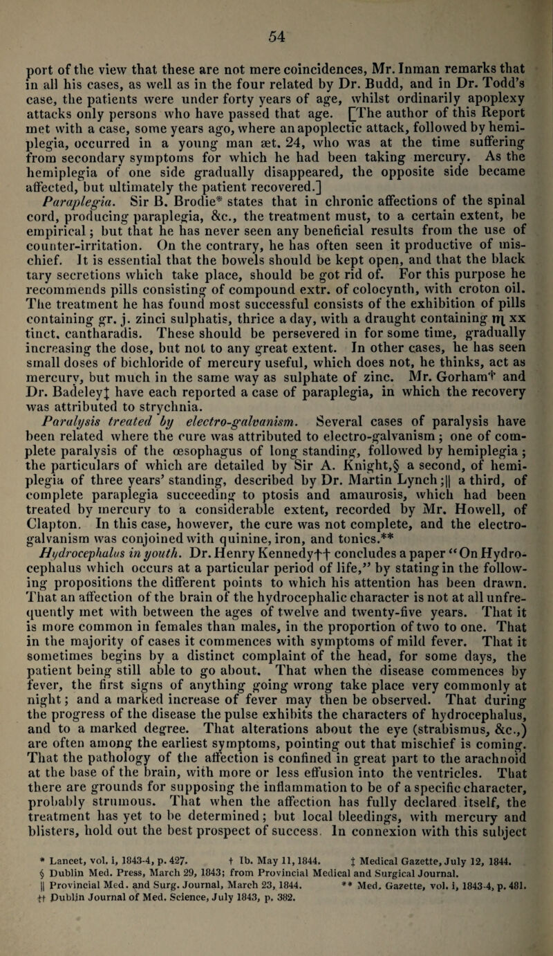 port of the view that these are not mere coincidences, Mr. Inman remarks that in all his cases, as well as in the four related by Dr. Budd, and in Dr. Todd’s case, the patients were under forty years of age, whilst ordinarily apoplexy attacks only persons who have passed that age. [The author of this Report met with a case, some years ago, where an apoplectic attack, followed by hemi¬ plegia, occurred in a young man set. 24, who was at the time suffering from secondary symptoms for which he had been taking mercury. As the hemiplegia of one side gradually disappeared, the opposite side became affected, but ultimately the patient recovered.] Paraplegia. Sir B. Brodie* states that in chronic affections of the spinal cord, producing paraplegia, &c., the treatment must, to a certain extent, be empirical; but that he has never seen any beneficial results from the use of counter-irritation. On the contrary, he has often seen it productive of mis¬ chief. It is essential that the bowels should be kept open, and that the black tary secretions which take place, should be got rid of. For this purpose he recommends pills consisting of compound extr. of colocynth, with croton oil. The treatment he has found most successful consists of the exhibition of pills containing gr. j. zinci sulphatis, thrice a day, with a draught containing n| xx tinct, cantharadis. These should be persevered in for some time, gradually increasing the dose, but not to any great extent. In other cases, he has seen small doses of bichloride of mercury useful, which does not, he thinks, act as mercury, but much in the same way as sulphate of zinc. Mr. Gorhamt and Dr. BadeleyJ have each reported a case of paraplegia, in which the recovery was attributed to strychnia. Paralysis treated by electro-galvanism. Several cases of paralysis have been related where the cure was attributed to electro-galvanism ; one of com¬ plete paralysis of the oesophagus of long standing, followed by hemiplegia ; the particulars of which are detailed by Sir A. Knight,§ a second, of hemi¬ plegia of three years’standing, described by Dr. Martin Lynch ;|| a third, of complete paraplegia succeeding to ptosis and amaurosis, which had been treated by mercury to a considerable extent, recorded by Mr. Howell, of Clapton. In this case, however, the cure was not complete, and the electro¬ galvanism was conjoined with quinine, iron, and tonics.** Hydrocephalus in youth. Dr. Henry Kennedyff concludes a paper “On Hydro¬ cephalus which occurs at a particular period of life,” by stating in the follow¬ ing propositions the different points to which his attention has been drawn. That an affection of the brain of the hydrocephalic character is not at all unfre- quently met with between the ages of twelve and twenty-five years. That it is more common in females than males, in the proportion of two to one. That in the majority of cases it commences with symptoms of mild fever. That it sometimes begins by a distinct complaint of the head, for some days, the patient being still able to go about. That when the disease commences by fever, the first signs of anything going wrong take place very commonly at night; and a marked increase of fever may then be observed. That during the progress of the disease the pulse exhibits the characters of hydrocephalus, and to a marked degree. That alterations about the eye (strabismus, &c.,) are often among the earliest symptoms, pointing out that mischief is coming. That the pathology of the affection is confined in great part to the arachnoid at the base of the brain, with more or less effusion into the ventricles. That there are grounds for supposing the inflammation to be of a specific character, probably strumous. That when the affection has fully declared itself, the treatment has yet to be determined; but local bleedings, with mercury and blisters, hold out the best prospect of success. In connexion with this subject * Lancet, vol. i, 1843-4, p.427. t lb. May 11, 1844. J Medical Gazette, July 12, 1844. § Dublin Med. Press, March 29, 1843; from Provincial Medical and Surgical Journal. || Provincial Med. and Surg. Journal, March 23, 1844. ** Med. Gazette, vol. i, 1843-4, p. 481. tt Dublin Journal of Med. Science, July 1843, p. 382.