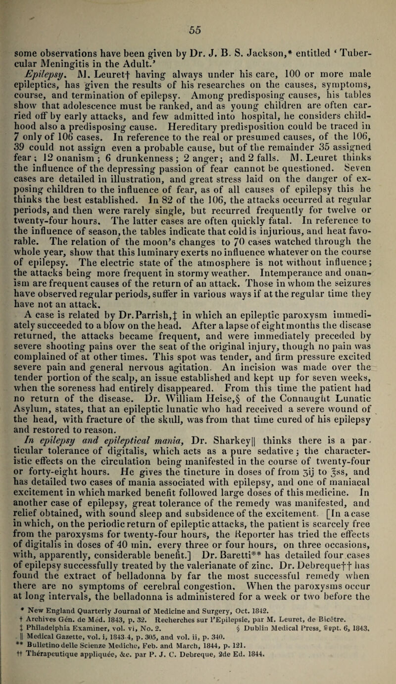 some observations have been given by Dr. J. B. S. Jackson,* entitled 4 Tuber¬ cular Meningitis in the Adult.’ Epilepsy. M. LeuretJ having always under his care, 100 or more male epileptics, has given the results of his researches on the causes, symptoms, course, and termination of epilepsy. Among predisposing causes, his tables show that adolescence must be ranked, and as young children are often car¬ ried off by early attacks, and few admitted into hospital, he considers child¬ hood also a predisposing cause. Hereditary predisposition could be traced in 7 only of 106 cases. In reference to the real or presumed causes, of the 106, 39 could not assign even a probable cause, but of the remainder 35 assigned fear; 12 onanism ; 6 drunkenness; 2 anger; and 2 falls. M. Leuret thinks the influence of the depressing passion of fear cannot be questioned. Seven cases are detailed in illustration, and great stress laid on the danger of ex¬ posing children to the influence of fear, as of all causes of epilepsy this he thinks the best established. In 82 of the 106, the attacks occurred at regular periods, and then were rarely single, but recurred frequently for twelve or twenty-four hours. The latter cases are often quickly fatal. In reference to the influence of season, the tables indicate that cold is injurious, and heat favo¬ rable. The relation of the moon’s changes to 70 cases watched through the whole year, show that this luminary exerts no influence whatever on the course of epilepsy. The electric state of the atmosphere is not without influence; the attacks being more frequent in stormy weather. Intemperance and onan¬ ism are frequent causes of the return of an attack. Those in whom the seizures have observed regular periods, suffer in various ways if at the regular time they have not an attack. A case is related by Dr.Parrish,J in which an epileptic paroxysm immedi¬ ately succeeded to a blow on the head. After a lapse of eight months the disease returned, the attacks became frequent, and were immediately preceded by severe shooting pains over the seat of the original injury, though no pain was complained of at other times. This spot was tender, and firm pressure excited severe pain and general nervous agitation. An incision was made over the tender portion of the scalp, an issue established and kept up for seven weeks, when the soreness had entirely disappeared. From this time the patient had no return of the disease. Dr. William Heise,§ of the Connaught Lunatic Asylum, states, that an epileptic lunatic who had received a severe wound of the head, with fracture of the skull, was from that time cured of his epilepsy and restored to reason. In epilepsy and epileptical mania, Dr. Sharkey|| thinks there is a par- ticular tolerance of digitalis, which acts as a pure sedative; the character¬ istic effects on the circulation being manifested in the course of twenty-four or forty-eight hours. He gives the tincture in doses of from 5ij to ^ss, and has detailed two cases of mania associated with epilepsy, and one of maniacal excitement in which marked benefit followed large doses of this medicine. In another case of epilepsy, great tolerance of the remedy was manifested, and relief obtained, with sound sleep and subsidence of the excitement. [In a case in which, on the periodic return of epileptic attacks, the patient is scarcely free from the paroxysms for twenty-four hours, the Reporter has tried the effects of digitalis in doses of 40 min. every three or four hours, on three occasions, with, apparently, considerable benefit.] Dr. Baretti** has detailed four cases of epilepsy successfully treated by the valerianate of zinc. Dr. Debrequef f has found the extract of belladonna by far the most successful remedy when there are no symptoms of cerebral congestion. When the paroxysms occur at long intervals, the belladonna is administered for a week or two before the * New England Quarterly Journal of Medicine and Surgery, Oct. 1842. t Archives Gen. de Med. 1843, p. 32. Recherches sur l’Epilepsie, par M. Leuret, de Bicetre. t Philadelphia Examiner, vol. vi, No. 2. § Dublin Medical Press, Sept. 6, 1843. || Medical Gazette, vol. i, 1843 4, p. 305, and vol. ii, p. 340. ** Bulletinodelle Scienze Mediche, Feb. and March, 1844, p. 121. ft Therapeutique appliquee, &c. par P. J. C. Debreque, 2de Ed. 1844.