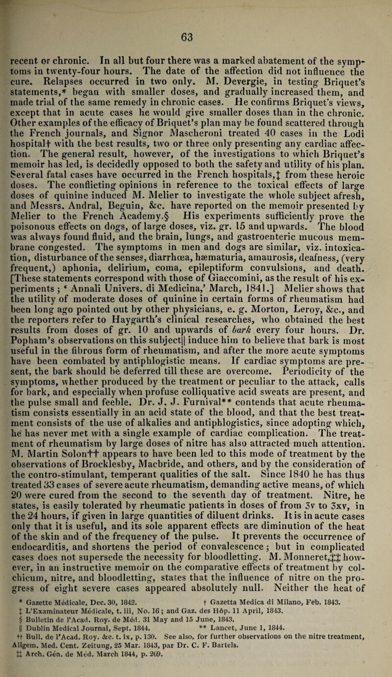 recent or chronic. In all but four there was a marked abatement of the symp¬ toms in twenty-four hours. The date of the affection did not influence the cure. Relapses occurred in two only. M. Devergie, in testing Briquet’s statements,* began with smaller doses, and gradually increased them, and made trial of the same remedy in chronic cases. He confirms Briquet’s views, except that in acute cases he would give smaller doses than in the chronic. Other examples of the efficacy of Briquet’s plan may be found scattered through the French journals, and Signor JYIascheroni treated 40 cases in the Lodi hospitalf with the best results, two or three only presenting any cardiac affec¬ tion. The general result, however, of the investigations to which Briquet’s memoir has led, is decidedly opposed to both the safety and utility of his plan. Several fatal cases have occurred in the French hospitals,J from these heroic doses. The conflicting opinions in reference to the toxical effects of large doses of quinine induced M. Melier to investigate the whole subject afresh, and Messrs. Andral, Beguin, &c. have reported on the memoir presented by Melier to the French Academy.§ His experiments sufficiently prove the poisonous effects on dogs, of large doses, viz. gr. 15 and upwards. The blood was always found fluid, and the brain, lungs, and gastroenteric mucous mem¬ brane congested. The symptoms in men and dogs are similar, viz. intoxica¬ tion, disturbance of the senses, diarrhoea, hsematuria, amaurosis, deafness, (very frequent,) aphonia, delirium, coma, epileptiform convulsions, and death. [These statements correspond with those of Giaccomini, as the result of his ex¬ periments ; ‘ Annali Univers. di Medicina,’ March, 1841.] Melier shows that the utility of moderate doses of quinine in certain forms of rheumatism had been long ago pointed out by other physicians, e. g. Morton, Leroy, &c., and the reporters refer to Haygarth’s clinical researches, who obtained the best results from doses of gr. 10 and upwards of bark every four hours. Dr. Popham’s observations on this subject|| induce him to believe that bark is most useful in the fibrous form of rheumatism, and after the more acute symptoms have been combated by antiphlogistic means. If cardiac symptoms are pre¬ sent, the bark should be deferred till these are overcome. Periodicity of the symptoms, whether produced by the treatment or peculiar to the attack, calls for bark, and especially when profuse colliquative acid sweats are present, and the pulse small and feeble. Dr. J. J. Furnival** contends that acute rheuma¬ tism consists essentially in an acid state of the blood, and that the best treat¬ ment consists of the use of alkalies and antiphlogistics, since adopting which, he has never met with a single example of cardiac complication. The treat¬ ment of rheumatism by large doses of nitre has also attracted much attention. M. Martin Solonff appears to have been led to this mode of treatment by the observations of Broeklesby, Macbride, and others, and by the consideration of the contro-stimulant, temperant qualities of the salt. Since 1840 he has thus treated 33 cases of severe acute rheumatism, demanding active means, of which 20 wrere cured from the second to the seventh day of treatment. Nitre, he states, is easily tolerated by rheumatic patients in doses of from 3v to 3xv, in the 24 hours, if given in large quantities of diluent drinks. It is in acute cases only that it is useful, and its sole apparent effects are diminution of the heat of the skin and of the frequency of the pulse. It prevents the occurrence of endocarditis, and shortens the period of convalescence; but in complicated cases does not supersede the necessity for bloodletting. M. Monneret,'|J how¬ ever, in an instructive memoir on the comparative effects of treatment by col- chicum, nitre, and bloodletting, states that the influence of nitre on the pro¬ gress of eight severe cases appeared absolutely null. Neither the heat of * Gazette Medicate, Dec. 30, 1842. t Gazetta Medica di Milano, Feb. 1843. X L’Examinateur Medicale, t. iii, No. 16; and Gaz. des H6p. 11 April, 1843. § Bulletin de 1’Acad. Roy. de M£d. 31 May and 15 June, 1843. || Dublin Medical Journal, Sept. 1844. ** Lancet, June 1, 1844. +t Bull, de l’Acad. Roy. &c. t. ix, p. 130. See also, for further observations on the nitre treatment. Allgem. Med. Cent. Zeitung, 25 Mar. 1843, par Dr. C. F. Bartels. R Arch. Gen. de Med. March 1844, p. 269.