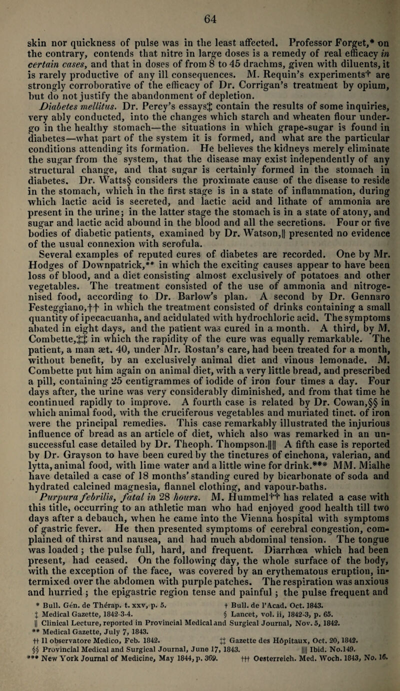 skin nor quickness of pulse was in tlie least affected. Professor Forget,* on the contrary, contends that nitre in large doses is a remedy of real efficacy in certain cases, and that in doses of from 8 to 45 drachms, given with diluents, it is rarely productive of any ill consequences. M. Requin’s experiments'!* are strongly corroborative of the efficacy of Dr. Corrigan’s treatment by opium, but do not justify the abandonment of depletion. Diabetes mellitus. Dr. Percy’s essays$ contain the results of some inquiries, very ably conducted, into the changes which starch and wheaten flour under¬ go in the healthy stomach—the situations in which grape-sugar is found in diabetes—what part of the system it is formed, and what are the particular conditions attending its formation. He believes the kidneys merely eliminate the sugar from the system, that the disease may exist independently of any structural change, and that sugar is certainly formed in the stomach in diabetes. Dr. Watts§ considers the proximate cause of the disease to reside in the stomach, which in the first stage is in a state of inflammation, during which lactic acid is secreted, and lactic acid and lithate of ammonia are present in the urine; in the latter stage the stomach is in a state of atony, and sugar and lactic acid abound in the blood and all the secretions. Four or five bodies of diabetic patients, examined by Dr. Watson,|| presented no evidence of the usual connexion with scrofula. Several examples of reputed cures of diabetes are recorded. One by Mr. Hodges of Downpatrick,** in which the exciting causes appear to have been loss of blood, and a diet consisting almost exclusively of potatoes and other vegetables. The treatment consisted of the use of ammonia and nitroge- nised food, according to Dr. Barlow’s plan. A second by Dr. Gennaro Festeggiano,tf in which the treatment consisted of drinks containing a small quantity of ipecacuanha, and acidulated with hydrochloric acid. The symptoms abated in eight days, and the patient was cured in a month. A third, by M. Combette,$J in which the rapidity of the cure was equally remarkable. The patient, a man set. 40, under Mr. Rostan’s care, had been treated for a month, without benefit, by an exclusively animal diet and vinous lemonade. M, Combette put him again on animal diet, with a very little bread, and prescribed a pill, containing 25 centigrammes of iodide of iron four times a day. Four days after, the urine was very considerably diminished, and from that time he continued rapidly to improve. A fourth case is related by Dr. Cowan,§§ in which animal food, with the cruciferous vegetables and muriated tinct. of iron were the principal remedies. This case remarkably illustrated the injurious influence of bread as an article of diet, which also was remarked in an un¬ successful case detailed by Dr. Theoph. Thompson.|||| A fifth case is reported by Dr. Grayson to have been cured by the tinctures of cinchona, valerian, and lytta, animal food, with lime water and a little wine for drink.*** MM. Mialhe have detailed a case of 18 months’standing cured by bicarbonate of soda and hydrated calcined magnesia, flannel clothing, and vapour-baths. Purpura febrilis, fatal in 28 hours. M. Hummeltt has related a case with this title, occurring to an athletic man who had enjoyed good health till two days after a debauch, when he came into the Vienna hospital with symptoms of gastric fever. He then presented symptoms of cerebral congestion, com¬ plained of thirst and nausea, and had much abdominal tension. The tongue was loaded ; the pulse full, hard, and frequent. Diarrhoea which had been present, had ceased. On the following day, the whole surface of the body, with the exception of the face, was covered by an erythematous eruption, in¬ termixed over the abdomen with purple patches. The respiration was anxious and hurried; the epigastric region tense and painful ; the pulse frequent and * Bull. Gen. de Thdrap. t. xxv, p. 5. + Bull, de 1’A.cad. Oct. 1843. $ Medical Gazette, 1842-3-4. § Lancet, vol. ii, 1842-3, p. 65. || Clinical Lecture, reported in Provincial Medical and Surgical Journal, Nov. 5, 1842. ** Medical Gazette, July 7, 1843. ft II observatore Medico, Feb. 1842. Gazette des HOpitaux, Oct. 20, 1842. §§ Provincial Medical and Surgical Journal, June 17, 1843. |||| Ibid. No.149. *** New York Journal of Medicine, May 1844, p. 369. ttt Oesterreich. Med. Woch. 1843, No. 16.