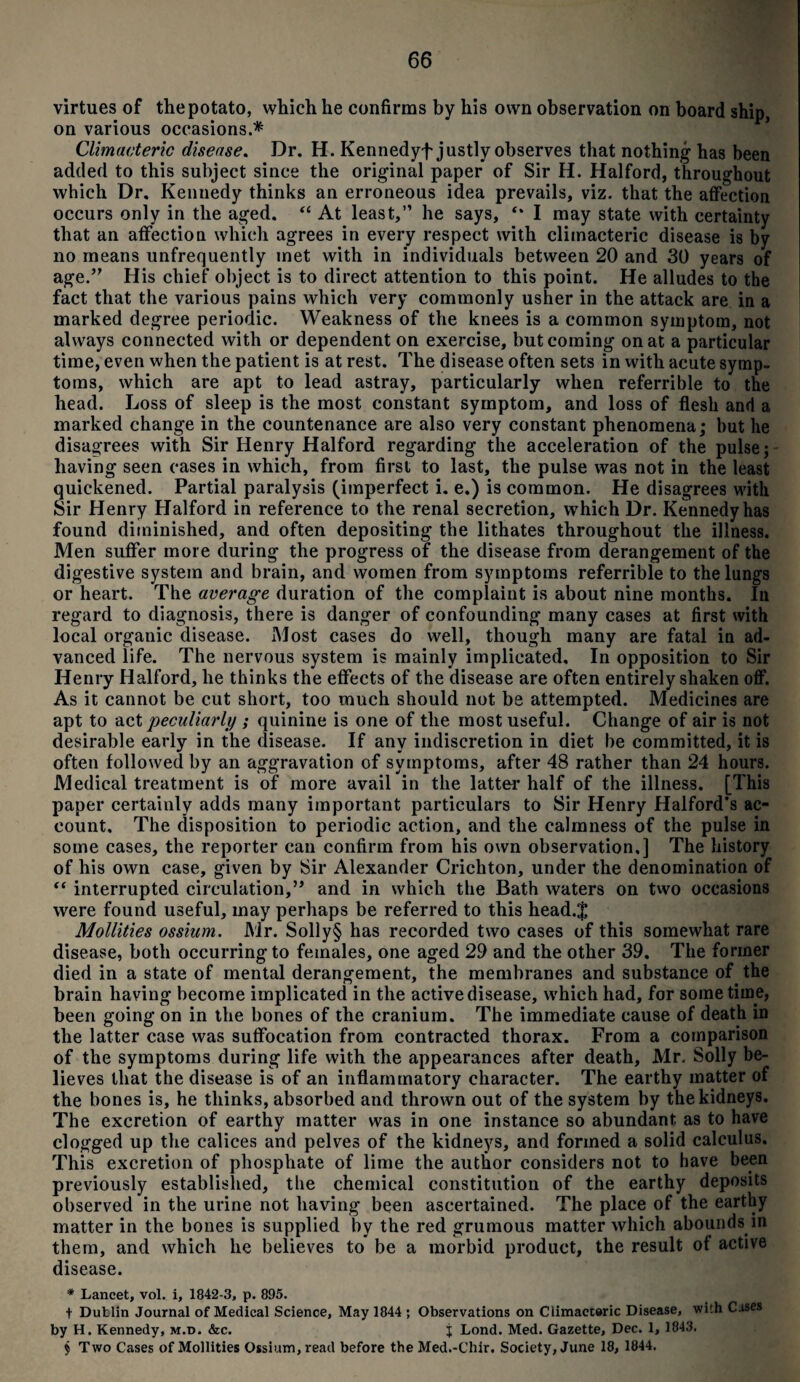 virtues of the potato, which he confirms by his own observation on board ship, on various occasions.* Climacteric disease. Dr. H. Kennedyf justly observes that nothing- has been added to this subject since the original paper of Sir H. Halford, throughout which Dr. Kenuedy thinks an erroneous idea prevails, viz. that the affection occurs only in the aged. “ At least,” he says, I may state with certainty that an affection which agrees in every respect with climacteric disease is by no means (infrequently met with in individuals between 20 and 30 years of age.’7 His chief object is to direct attention to this point. He alludes to the fact that the various pains which very commonly usher in the attack are in a marked degree periodic. Weakness of the knees is a common symptom, not always connected with or dependent on exercise, but coming on at a particular time, even when the patient is at rest. The disease often sets in with acute symp¬ toms, which are apt to lead astray, particularly when referrible to the head. Loss of sleep is the most constant symptom, and loss of flesh and a marked change in the countenance are also very constant phenomena; but he disagrees with Sir Henry Halford regarding the acceleration of the pulse; having seen cases in which, from first to last, the pulse was not in the least quickened. Partial paralysis (imperfect i. e.) is common. He disagrees with Sir Henry Halford in reference to the renal secretion, which Dr. Kennedy has found diminished, and often depositing the lithates throughout the illness. Men suffer more (luring the progress of the disease from derangement of the digestive system and brain, and women from symptoms referrible to the lungs or heart. The average duration of the complaint is about nine months. In regard to diagnosis, there is danger of confounding many cases at first with local organic disease. Most cases do well, though many are fatal in ad¬ vanced life. The nervous system is mainly implicated. In opposition to Sir Henry Halford, he thinks the effects of the disease are often entirely shaken off. As it cannot be cut short, too much should not be attempted. Medicines are apt to act peculiarly ; quinine is one of the most useful. Change of air is not desirable early in the disease. If any indiscretion in diet be committed, it is often followed by an aggravation of symptoms, after 48 rather than 24 hours. Medical treatment is of more avail in the latter half of the illness. [This paper certainly adds many important particulars to Sir Henry Halford's ac¬ count. The disposition to periodic action, and the calmness of the pulse in some cases, the reporter can confirm from his own observation,] The history of his own case, given by Sir Alexander Crichton, under the denomination of “ interrupted circulation,” and in which the Bath waters on two occasions were found useful, may perhaps be referred to this head.$ Mollifies ossium. Mr. Solly§ has recorded two cases of this somewhat rare disease, both occurring to females, one aged 29 and the other 39. The former died in a state of mental derangement, the membranes and substance of the brain having become implicated in the active disease, which had, for sometime, been going on in the bones of the cranium. The immediate cause of death in the latter case was suffocation from contracted thorax. From a comparison of the symptoms during life with the appearances after death, Mr. Solly be¬ lieves that the disease is of an inflammatory character. The earthy matter of the bones is, he thinks, absorbed and thrown out of the system by the kidneys. The excretion of earthy matter was in one instance so abundant as to have clogged up the calices and pelves of the kidneys, and formed a solid calculus. This excretion of phosphate of lime the author considers not to have been previously established, the chemical constitution of the earthy deposits observed in the urine not having been ascertained. The place of the earthy matter in the bones is supplied by the red grumous matter which abounds m them, and which he believes to be a morbid product, the result of active disease. * Lancet, vol. i, 1842-3, p. 895. + Dublin Journal of Medical Science, May 1844 ; Observations on Climacteric Disease, wi!h Cases by H. Kennedy, M.t>. &c. j Lond. Med. Gazette, Dec. 1, 1843. § Two Cases of Moilities Ossium, read before the Med.-Chir. Society, June 18, 1844.