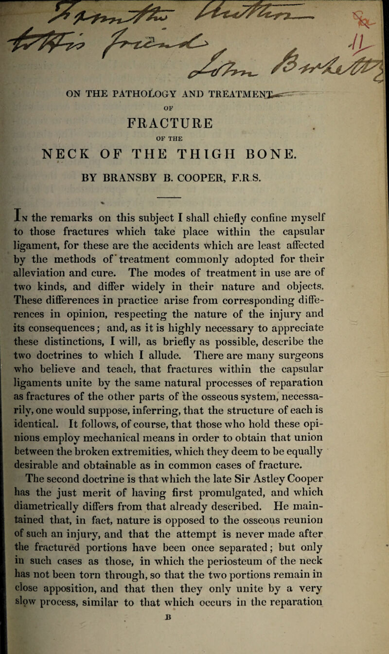 ON THE PATHOLOGY AND TREATMENX-*^~ OP FRACTURE OP THE NECK OF THE THIGH BONE. BY BRANSBY B. COOPER, F.R S. In the remarks on this subject I shall chiefly confine myself to those fractures which take place within the capsular ligament, for these are the accidents which are least affected by the methods of * treatment commonly adopted for their alleviation and cure. The modes of treatment in use are of two kinds, and differ widely in their nature and objects. These differences in practice arise from corresponding diffe¬ rences in opinion, respecting the nature of the injury and its consequences; and, as it is highly necessary to appreciate these distinctions, I will, as briefly as possible, describe the two doctrines to which I allude. There are many surgeons who believe and teach, that fractures within the capsular ligaments unite by the same natural processes of reparation as fractures of the other parts of the osseous system, necessa¬ rily, one would suppose, inferring, that the structure of each is identical. It follows, of course, that those who hold these opi¬ nions employ mechanical means in order to obtain that union between the broken extremities, which they deem to be equally desirable and obtainable as in common cases of fracture. The second doctrine is that which the late Sir Astley Cooper has the just merit of having first promulgated, and which diametrically differs from that already described. He main¬ tained that, in fact, nature is opposed to the osseous reunion of such an injury, and that the attempt is never made after the fractured portions have been once separated; but only in such cases as those, in which the periosteum of the neck has not been torn through, so that the two portions remain in close apposition, and that then they only unite by a very slow process, similar to that which occurs in the reparation B