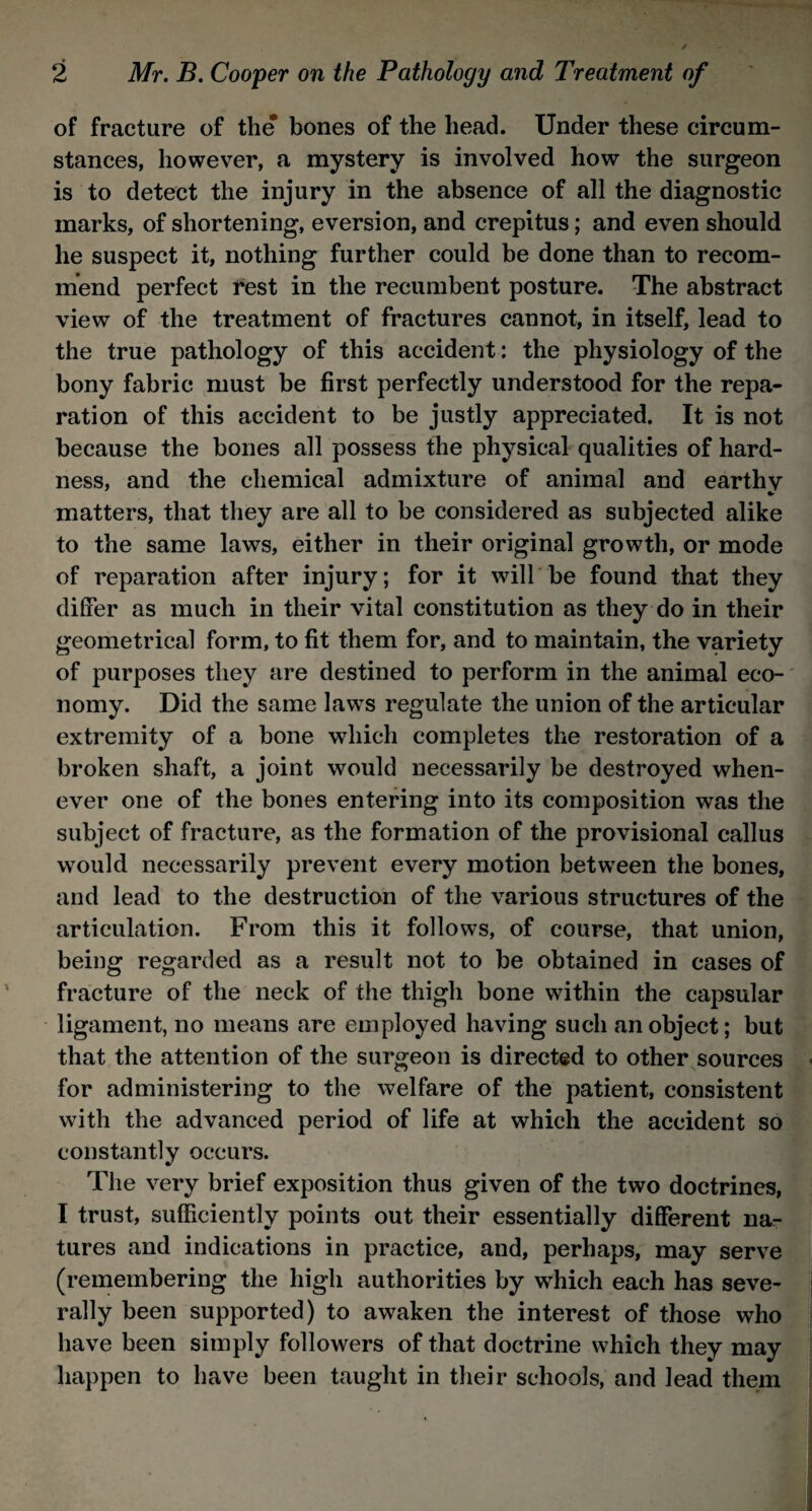 of fracture of the* bones of the head. Under these circum¬ stances, however, a mystery is involved how the surgeon is to detect the injury in the absence of all the diagnostic marks, of shortening, eversion, and crepitus; and even should he suspect it, nothing further could be done than to recom¬ mend perfect rest in the recumbent posture. The abstract view of the treatment of fractures cannot, in itself, lead to the true pathology of this accident: the physiology of the bony fabric must be first perfectly understood for the repa¬ ration of this accident to be justly appreciated. It is not because the bones all possess the physical qualities of hard¬ ness, and the chemical admixture of animal and earthy matters, that they are all to be considered as subjected alike to the same laws, either in their original growth, or mode of reparation after injury; for it will be found that they differ as much in their vital constitution as they do in their geometrical form, to fit them for, and to maintain, the variety of purposes they are destined to perform in the animal eco¬ nomy. Did the same laws regulate the union of the articular extremity of a bone which completes the restoration of a broken shaft, a joint would necessarily be destroyed when¬ ever one of the bones entering into its composition was the subject of fracture, as the formation of the provisional callus would necessarily prevent every motion between the bones, and lead to the destruction of the various structures of the articulation. From this it follows, of course, that union, being regarded as a result not to be obtained in cases of fracture of the neck of the thigh bone within the capsular ligament, no means are employed having such an object; but that the attention of the surgeon is directed to other sources for administering to the welfare of the patient, consistent with the advanced period of life at which the accident so constantly occurs. The very brief exposition thus given of the two doctrines, I trust, sufficiently points out their essentially different na¬ tures and indications in practice, and, perhaps, may serve (remembering the high authorities by which each has seve¬ rally been supported) to awaken the interest of those who have been simply followers of that doctrine which they may happen to have been taught in their schools, and lead them