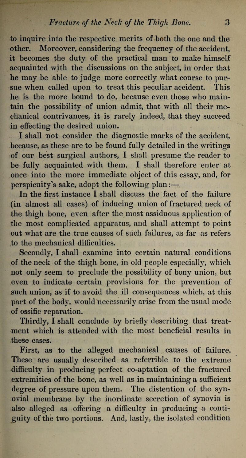 to inquire into the respective merits of both the one and the other. Moreover, considering the frequency of the accident, it becomes the duty of the practical man to make himself acquainted with the discussions on the subject, in order that he may be able to judge more correctly what course to pur¬ sue when called upon to treat this peculiar accident. This he is the more bound to do, because even those who main¬ tain the possibility of union admit, that with all their me¬ chanical contrivances, it is rarely indeed, that they succeed in effecting the desired union. I shall not consider the diagnostic marks of the accident, because, as these are to be found fully detailed in the writings of our best surgical authors, I shall presume the reader to be fully acquainted with them. I shall therefore enter at once into the more immediate object of this essay, and, for perspicuity’s sake, adopt the following plan:— In the first instance I shall discuss the fact of the failure (in almost all cases) of inducing union of fractured neck of the thigh bone, even after the most assiduous application of the most complicated apparatus, and shall attempt to point out what are the true causes of such failures, as far as refers to the mechanical difficulties. Secondly, I shall examine into certain natural conditions of the neck of the thigh bone, in old people especially, which not only seem to preclude the possibility of bony union, but even to indicate certain provisions for the prevention of such union, as if to avoid the ill consequences which, at this part of the body, would necessarily arise from the usual mode of ossific reparation. Thirdly, I shall conclude by briefly describing that treat¬ ment which is attended with the most beneficial results in these cases. First, as to the alleged mechanical causes of failure. These are usually described as referrible to the extreme difficulty in producing perfect co-aptation of the fractured extremities of the bone, as well as in maintaining a sufficient degree of pressure upon them. The distention of the syn¬ ovial membrane by the inordinate secretion of synovia is also alleged as offering a difficulty in producing a conti¬ guity of the two portions. And, lastly, the isolated condition