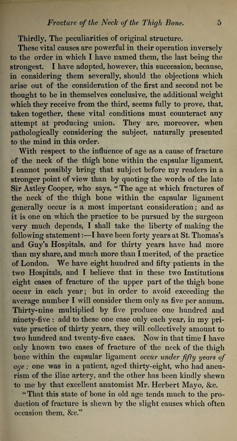 Thirdly, The peculiarities of original structure. These vital causes are powerful in their operation inversely to the order in which I have named them, the last being the strongest. I have adopted, however, this succession, because, in considering them severally, should the objections which arise out of the consideration of the first and second not be thought to be in themselves conclusive, the additional weight which they receive from the third, seems fully to prove, that, taken together, these vital conditions must counteract any attempt at producing union. They are, moreover, when pathologically considering the subject, naturally presented to the mind in this order. With respect to the influence of age as a cause of fracture of the neck of the thigh bone within the capsular ligament, I cannot possibly bring that subject before my readers in a stronger point of view than by quoting the words of the late Sir Astley Cooper, who says, “ The age at which fractures of the neck of the thigh bone within the capsular ligament generally occur is a most important consideration; and as it is one on which the practice to be pursued by the surgeon very much depends, I shall take the liberty of making the following statement:—I have been forty years at St. Thomas’s and Guy’s Hospitals, and for thirty years have had more than my share, and much more than I merited, of the practice of London. We have eight hundred and fifty patients in the two Hospitals, and I believe that in these two Institutions eight cases of fracture of the upper part of the thigh bone occur in each year; but in order to avoid exceeding the average number I will consider them only as five per annum. Thirty-nine multiplied by five produce one hundred and ninety-five : add to these one case only each year, in my pri¬ vate practice of thirty years, they will collectively amount to two hundred and twenty-five cases. Now in that time I have only known two cases of fracture of the neck of the thigh bone within the capsular ligament occur under fifty years of age; one was in a patient, aged thirty-eight, who had aneu¬ rism of the iliac artery, and the other has been kindly shewn to me by that excellent anatomist Mr. Herbert Mayo, &c. “ That this state of bone in old age tends much to the pro¬ duction of fracture is shewn by the slight causes which often occasion them, &c.”