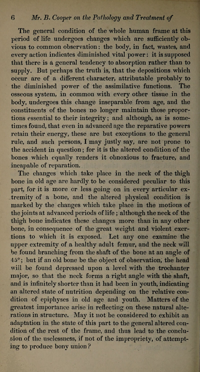 The general condition of the whole human frame at this period of life undergoes changes which are sufficiently ob¬ vious to common observation: the body, in fact, wastes, and every action indicates diminished vital power: it is supposed that there is a general tendency to absorption rather than to supply. But perhaps the truth is, that the depositions which occur are of a different character, attributable probably to the diminished power of the assimilative functions. The osseous system, in common with every other tissue in the body, undergoes this change inseparable from age, and the constituents of the bones no longer maintain those propor¬ tions essential to their integrity; and although, as is some¬ times found, that even in advanced age the reparative powers retain their energy, these are but exceptions to the general rule, and such persons, I may justly say, are not prone to the accident in question; for it is the altered condition of the bones which equally renders it obnoxious to fracture, and incapable of reparation. The changes which take place in the neck of the thigh bone in old age are hardly to be considered peculiar to this part, for it is more or less going on in every articular ex¬ tremity of a bone, and the altered physical condition is marked by the changes which take place in the motions of the joints at advanced periods of life ; although the neck of the thigh bone indicates these changes more than in any other bone, in consequence of the great weight and violent exer¬ tions to which it is exposed. Let any one examine the upper extremity of a healthy adult femur, and the neck will be found branching from the shaft of the bone at an angle of 45°; but if an old bone be the object of observation, the head will be found depressed upon a level with the trochanter major, so that the neck forms a right angle with the shaft, and is infinitely shorter than it had been in youth, indicating an altered state of nutrition depending on the relative con¬ dition of epiphyses in old age and youth. Matters of the greatest importance arise in reflecting on these natural alte¬ rations in structure. May it not be considered to exhibit an adaptation in the state of this part to the general altered con¬ dition of the rest of the frame, and thus lead to the conclu¬ sion of the uselessness, if not of the impropriety, of attempt¬ ing to produce bony union P