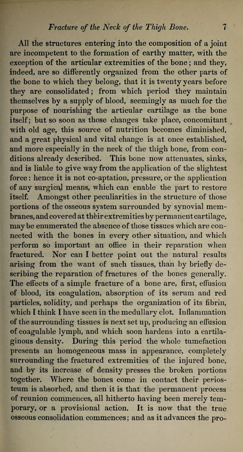 All the structures entering into the composition of a joint are incompetent to the formation of earthy matter, with the exception of the articular extremities of the bone; and they, indeed, are so differently organized from the other parts of the bone to which they belong, that it is twenty years before they are consolidated; from wrhich period they maintain themselves by a supply of blood, seemingly as much for the purpose of nourishing the articular cartilage as the bone itself; but so soon as those changes take place, concomitant with old age, this source of nutrition becomes diminished, and a great physical and vital change is at once established, and more especially in the neck of the thigh bone, from con¬ ditions already described. This bone now attenuates, sinks, and is liable to give way from the application of the slightest force: hence it is not co-aptation, pressure, or the application of any surgical means, which can enable the part to restore itself. Amongst other peculiarities in the structure of those portions of the osseous system surrounded by synovial mem¬ branes, and covered at their extremities by permanent cartilage, may be enumerated the absence of those tissues which are con¬ nected with the bones in every other situation, and which perform so important an office in their reparation when fractured. Nor can I better point out the natural results arising from the want of such tissues, than by briefly de¬ scribing the reparation of fractures of the bones generally. The effects of a simple fracture of a bone are, first, effusion of blood, its coagulation, absorption of its serum and red particles, solidity, and perhaps the organization of its fibrin, which I think I have seen in the medullary clot. Inflammation of the surrounding tissues is next set up, producing an effusion of coagulable lymph, and which soon hardens into a cartila¬ ginous density. During this period the whole tumefaction presents an homogeneous mass in appearance, completely surrounding the fractured extremities of the injured bone, and by its increase of density presses the broken portions together. Where the bones come in contact their perios¬ teum is absorbed, and then it is that the permanent process of reunion commences, all hitherto having been merely tem¬ porary, or a provisional action. It is now that the true osseous consolidation commences; and as it advances the pro-