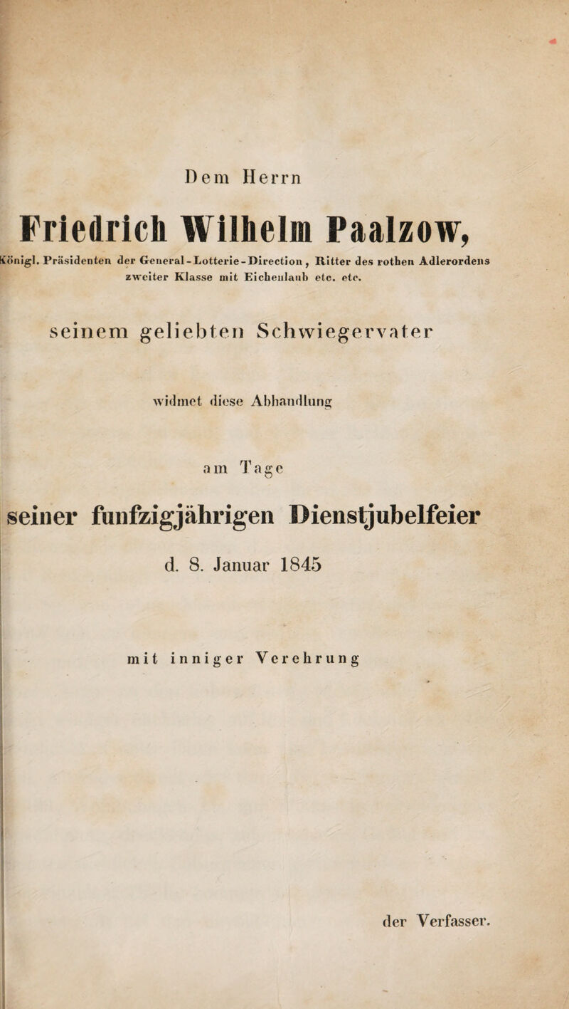 Dem Herrn Friedrich Wilhelm Paalzow, König]. Präsidenten der General - Lotterie - Direction , Ritter des rothen Adlerordens zweiter Klasse mit Eichenlaub etc. etc. seinem geliebten Schwiegervater widmet diese Abhandlung a m Tage seiner fünfzigjährigen Dienstjubelfeier d. 8. Januar 1845 mit inniger Verehrung der Verfasser.