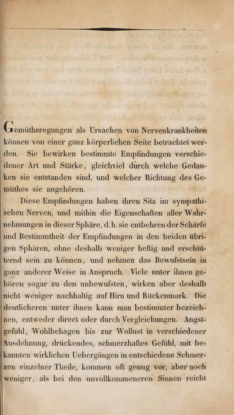 Gremüthsregungen als Ursachen von Nervenkrankheiten können von einer ganz körperlichen Seite betrachtet wer¬ den. Sie bewirken bestimmte Empfindungen verschie¬ dener Art und Stärke, gleichviel durch welche Gedan¬ ken sie entstanden sind, und welcher Richtung des Ge- müthes sie angehören. Diese Empfindungen haben ihren Sitz im sympathi¬ schen Nerven, und mithin die Eigenschaften aller Wahr¬ nehmungen in dieser Sphäre, d.h. sie entbehren der Schärfe und Bestimmtheit der Empfindungen in den beiden übri¬ gen Sphären, ohne deshalb weniger heftig und erschüt¬ ternd sein zu können, und nehmen das Bewufstsein in ganz anderer Weise in Anspruch. Viele unter ihnen ge¬ hören sogar zu den unbewufsten, wirken aber deshalb nicht weniger nachhaltig auf Hirn und Rückenmark. Die deutlicheren unter ihnen kann man bestimmter bezeich¬ nen, entweder direct oder durch Vergleichungen. Angst¬ gefühl, Wohlbehagen bis zur Wollust in verschiedener Ausdehnung, drückendes, schmerzhaftes Gefühl, mit be¬ kannten wirklichen Uebergängen in entschiedene Schmer¬ zen einzelner Theile, kommen oft genug vor, aber noch weniger, als bei den unvollkommeneren Sinnen reicht