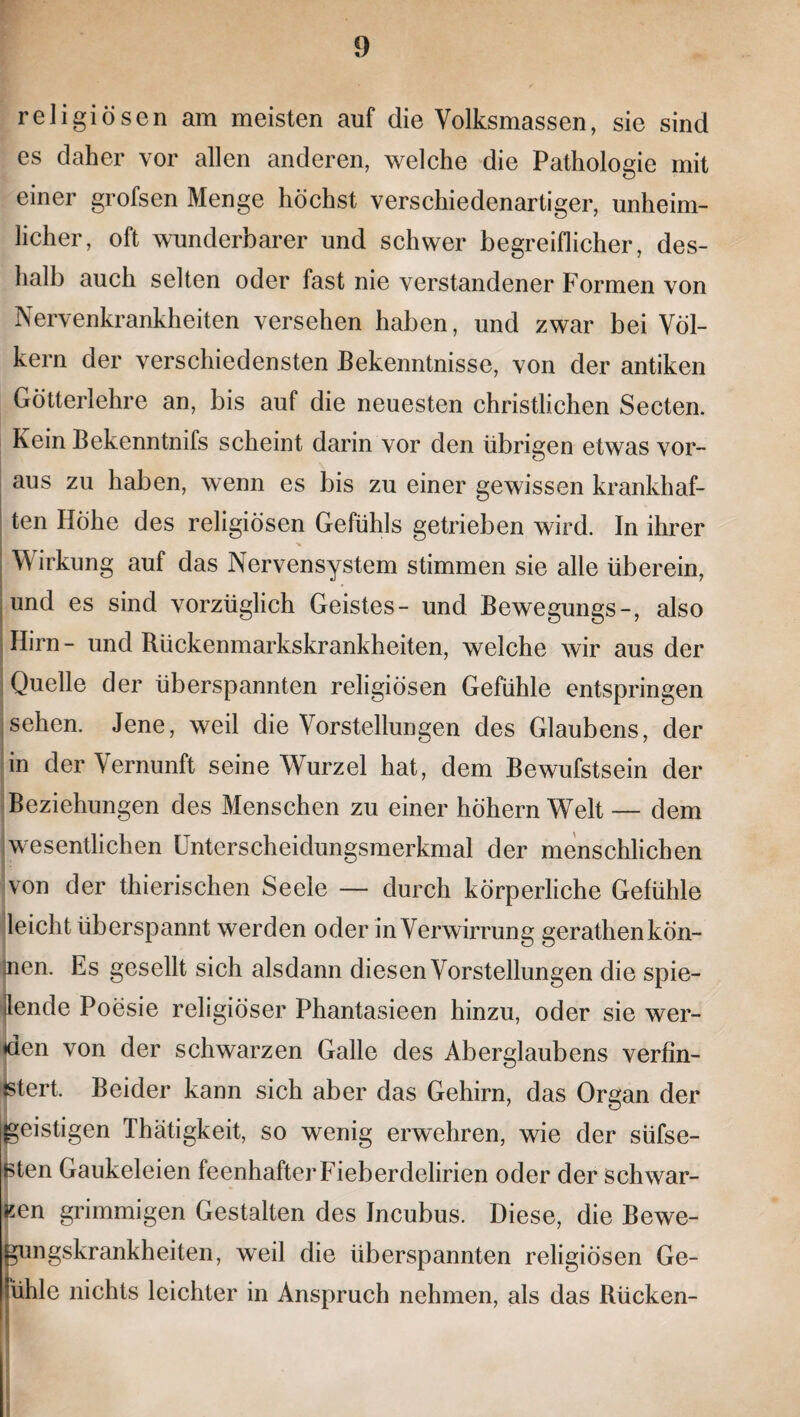 religiösen am meisten auf die Volksmassen, sie sind es daher vor allen anderen, welche die Pathologie mit einer grofsen Menge höchst verschiedenartiger, unheim¬ licher, oft wunderbarer und schwer begreiflicher, des¬ halb auch selten oder fast nie verstandener Formen von Nervenkrankheiten versehen haben, und zwar bei Völ¬ kern der verschiedensten Bekenntnisse, von der antiken Götterlehre an, bis auf die neuesten christlichen Secten. Kein Bekenntnifs scheint darin vor den übrigen etwas vor¬ aus zu haben, wenn es bis zu einer gewissen krankhaf¬ ten Höhe des religiösen Gefühls getrieben wird. In ihrer Wirkung auf das Nervensystem stimmen sie alle überein, und es sind vorzüglich Geistes- und Bewegungs-, also Hirn- und Rückenmarkskrankheiten, welche wir aus der Quelle der überspannten religiösen Gefühle entspringen sehen. Jene, weil die Vorstellungen des Glaubens, der in der Vernunft seine Wurzel hat, dem Bewufstsein der Beziehungen des Menschen zu einer hohem Welt — dem wesentlichen Unterscheidungsmerkmal der menschlichen von der thierischen Seele — durch körperliche Gefühle leicht überspannt werden oder in Verwirrung gerathen kön¬ nen. Es gesellt sich alsdann diesen Vorstellungen die spie¬ lende Poesie religiöser Phantasieen hinzu, oder sie wer¬ den von der schwarzen Galle des Aberglaubens verfin¬ stert. Beider kann sich aber das Gehirn, das Organ der geistigen Thätigkeit, so wenig erwehren, wie der süfse- sten Gaukeleien feenhafter Fieberdelirien oder der Schwar¬ ten grimmigen Gestalten des Jncubus. Diese, die Bewe¬ gungskrankheiten, weil die überspannten religiösen Ge- ühle nichts leichter in Anspruch nehmen, als das Rücken-