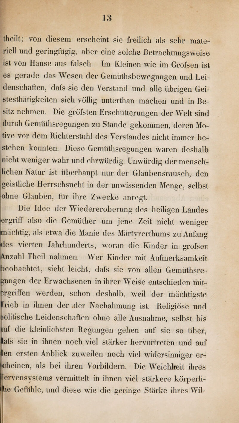 theilt; von diesem erscheint sie freilich als sehr mate¬ riell und geringfügig, aber eine solche Betrachtungsweise ist von Hause aus falsch. Im Kleinen wie im Grofsen ist es gerade das Wesen der Gemüthsbewegungen und Lei¬ denschaften, dafs sie den Verstand und alle übrigen Gei- stesthätigkeiten sich völlig unterthan machen und in Be¬ sitz nehmen. Die gröfsten Erschütterungen der Welt sind durch Gemüthsregungen zu Stande gekommen, deren Mo¬ tive vor dem Richterstuhl des Verstandes nicht immer be¬ stehen konnten. Diese Gemüthsregungen waren deshalb nicht weniger wahr und ehrwürdig. Unwürdig der mensch¬ lichen Natur ist überhaupt nur der Glaubensrausch, den geistliche Herrschsucht in der unwissenden Menge, selbst ohne Glauben, für ihre Zwecke anregt. Die Idee der Wiedereroberung des heiligen Landes •ergriff also die Gemüther um jene Zeit nicht weniger (mächtig, als etwa die Manie des Märtyrerthums zu Anfang des vierten Jahrhunderts, woran die Kinder in grofsen Anzahl Theil nahmen. Wer Kinder mit Aufmerksamkeit beobachtet, sieht leicht, dafs sie von allen Gemüthsre¬ gungen der Erwachsenen in ihrer Weise entschieden mit¬ ergriffen werden, schon deshalb, weil der mächtigste trieb in ihnen der .der Nachahmung ist. Religiöse und politische Leidenschaften ohne alle Ausnahme, selbst bis tuf die kleinlichsten Regungen gehen auf sie so über, lafs sie in ihnen noch viel stärker hervortreten und auf len ersten Anblick zuweilen noch viel widersinniger er- «cheinen, als bei ihren Vorbildern. Die Weichheit ihres Nervensystems vermittelt in ihnen viel stärkere körperli- Ihe Gefühle, und diese wie die geringe Stärke ihres Wil-