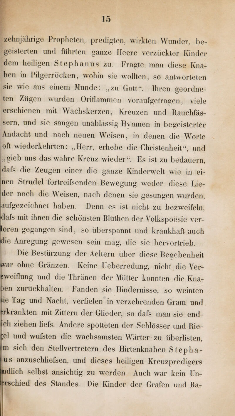 zehnjährige Propheten, predigten, wirkten Wunder, be¬ geisterten und führten ganze Heere verzückter Kinder dem heiligen Stephanus zu. Fragte man diese Kna¬ ben in Pilgerröcken, wohin sie wollten, so antworteten sie wie aus einem Munde: „zu Gott“. Ihren geordne¬ ten Zügen wurden Oriflammen voraufgetragen, viele erschienen mit Wachskerzen, Kreuzen und Rauchfäs¬ sern, und sie sangen unablässig Hymnen in begeisterter Andacht und nach neuen Weisen, in denen die Worte oft wiederkehrten: „Herr, erhebe die Christenheit“, und „gieb uns das wahre Kreuz wieder“. Es ist zu bedauern, dafs die Zeugen einer die ganze Kinderwelt wie in ei¬ nen Strudel fortreifsenden Bewegung weder diese Lie¬ der noch die Weisen, nach denen sie gesungen wurden, aufgezeichnet haben. Denn es ist nicht zu bezweifeln, dafs mit ihnen die schönsten Blüthen der Volkspoesie ver¬ loren gegangen sind, so überspannt und krankhaft auch die Anregung gewesen sein mag, die sie hervortrieb. Die Bestürzung der Aeltern über diese Begebenheit war ohne Gränzen. Keine Ueberredung, nicht die Ver- Kweiflung und die Thränen der Mütter konnten die Kna- oen zurückhalten. Fanden sie Hindernisse, so weinten sie Tag und Nacht, verfielen in verzehrenden Gram und «krankten mit Zittern der Glieder, so dafs man sie end- ich ziehen liefs. Andere spotteten der Schlösser und Rie¬ gel und wufsten die wachsamsten Wärter zu überlisten, m sich den Stellvertretern des Hirtenknaben Stepha¬ rn s anzuschliefsen, und dieses heiligen Kreuzpredigers indlich selbst ansichtig zu werden. Auch war kein Un- irschied des Standes. Die Kinder der Grafen und Ba-